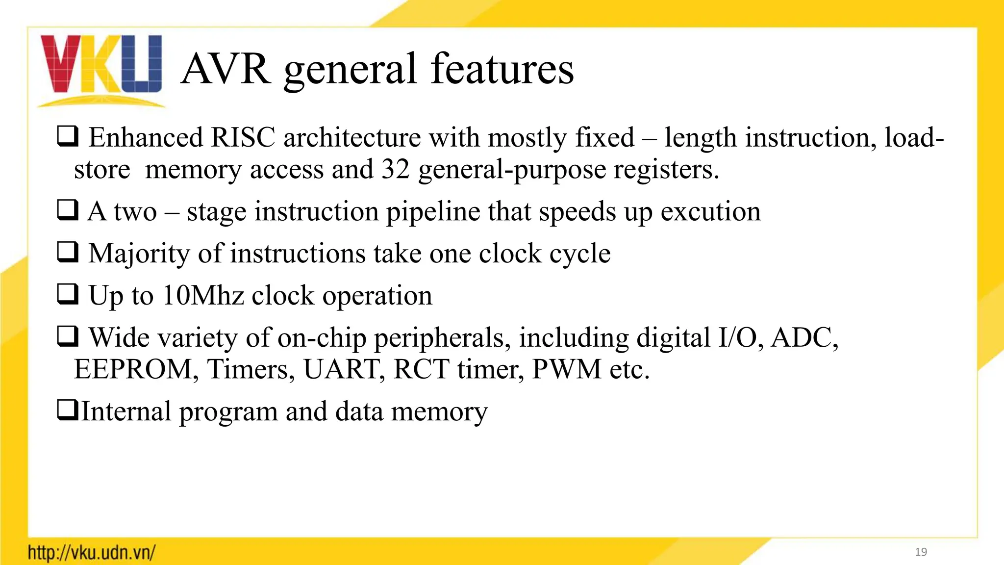 AVR general features
 Enhanced RISC architecture with mostly fixed – length instruction, load-
store memory access and 32 general-purpose registers.
 A two – stage instruction pipeline that speeds up excution
 Majority of instructions take one clock cycle
 Up to 10Mhz clock operation
 Wide variety of on-chip peripherals, including digital I/O, ADC,
EEPROM, Timers, UART, RCT timer, PWM etc.
Internal program and data memory
19
 