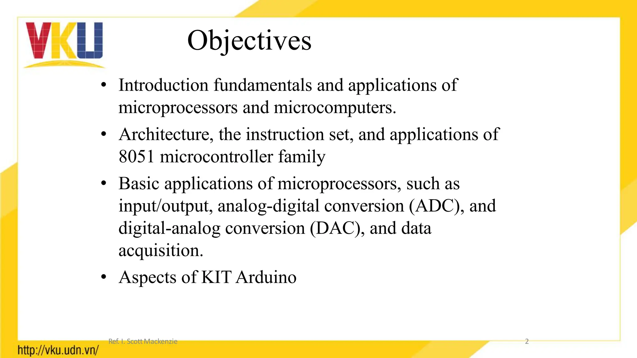 Objectives
• Introduction fundamentals and applications of
microprocessors and microcomputers.
• Architecture, the instruction set, and applications of
8051 microcontroller family
• Basic applications of microprocessors, such as
input/output, analog-digital conversion (ADC), and
digital-analog conversion (DAC), and data
acquisition.
• Aspects of KIT Arduino
2
Ref. I. ScottMackenzie
 