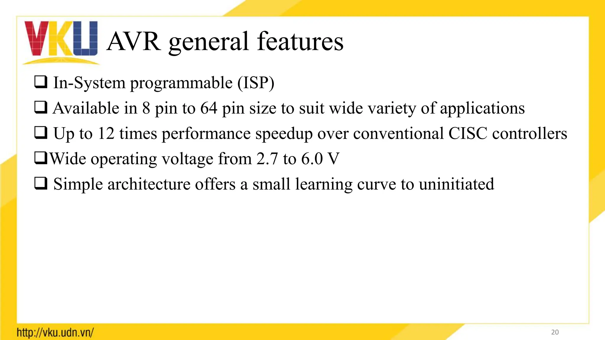 AVR general features
 In-System programmable (ISP)
 Available in 8 pin to 64 pin size to suit wide variety of applications
 Up to 12 times performance speedup over conventional CISC controllers
Wide operating voltage from 2.7 to 6.0 V
 Simple architecture offers a small learning curve to uninitiated
20
 