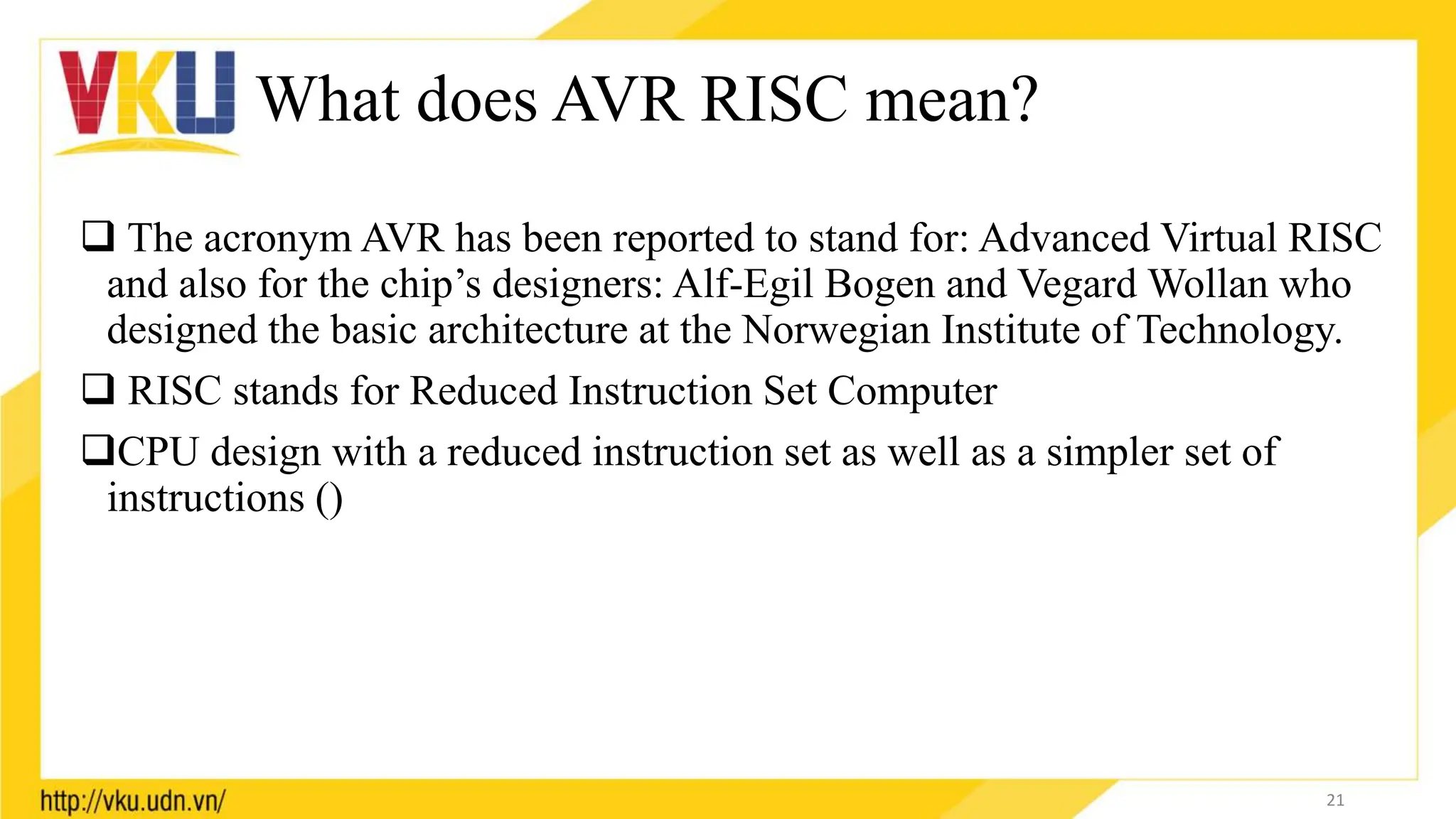 What does AVR RISC mean?
 The acronym AVR has been reported to stand for: Advanced Virtual RISC
and also for the chip’s designers: Alf-Egil Bogen and Vegard Wollan who
designed the basic architecture at the Norwegian Institute of Technology.
 RISC stands for Reduced Instruction Set Computer
CPU design with a reduced instruction set as well as a simpler set of
instructions ()
21
 
