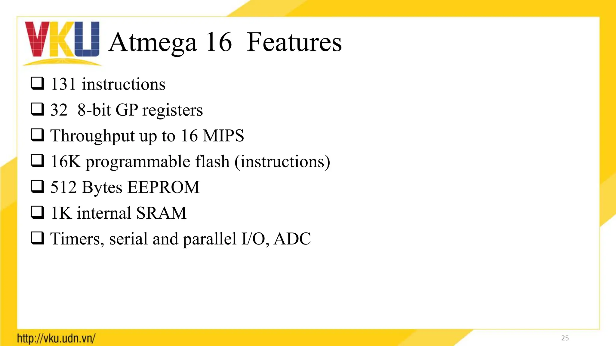Atmega 16 Features
 131 instructions
 32 8-bit GP registers
 Throughput up to 16 MIPS
 16K programmable flash (instructions)
 512 Bytes EEPROM
 1K internal SRAM
 Timers, serial and parallel I/O, ADC
25
 