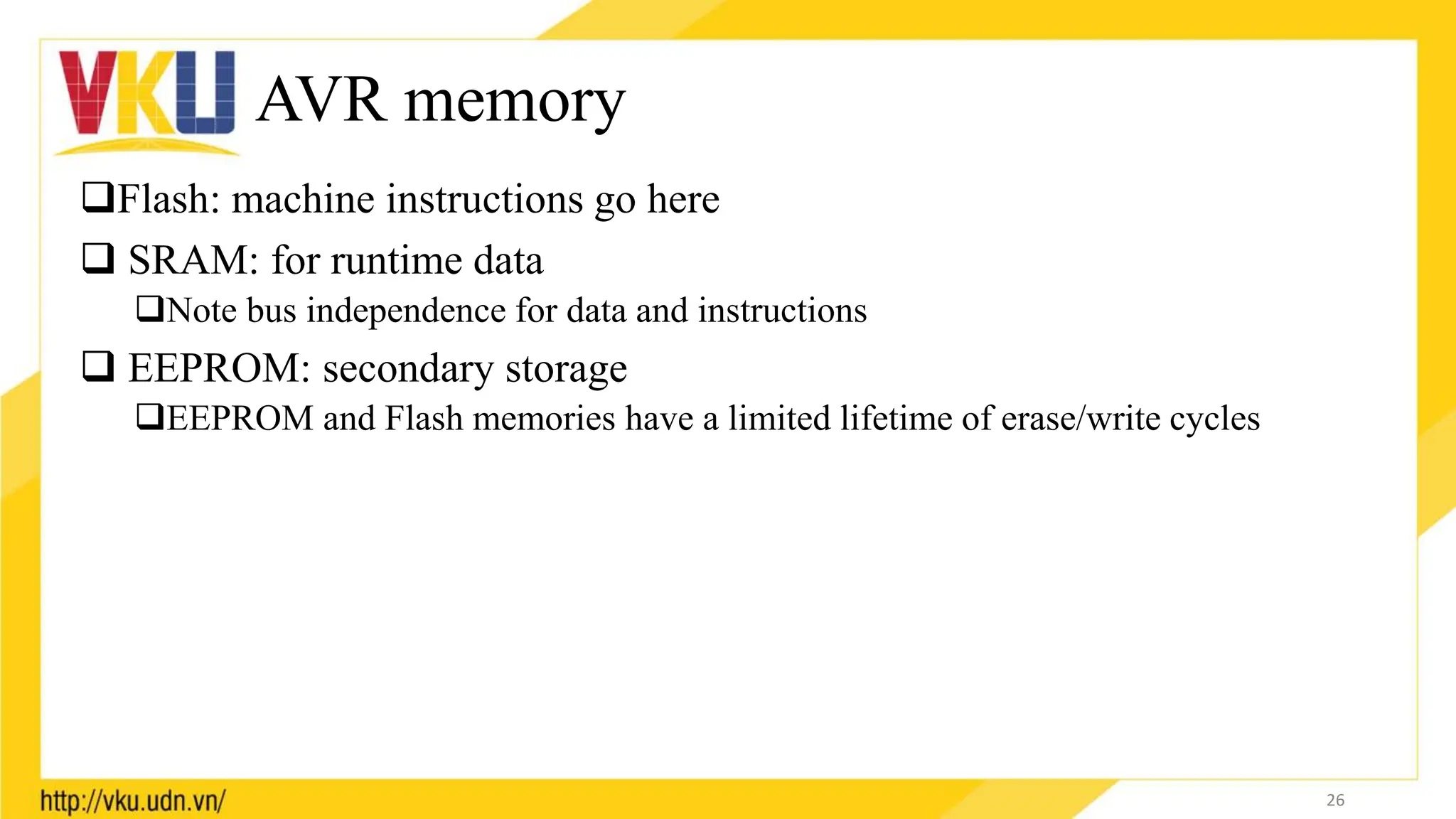 AVR memory
Flash: machine instructions go here
 SRAM: for runtime data
Note bus independence for data and instructions
 EEPROM: secondary storage
EEPROM and Flash memories have a limited lifetime of erase/write cycles
26
 