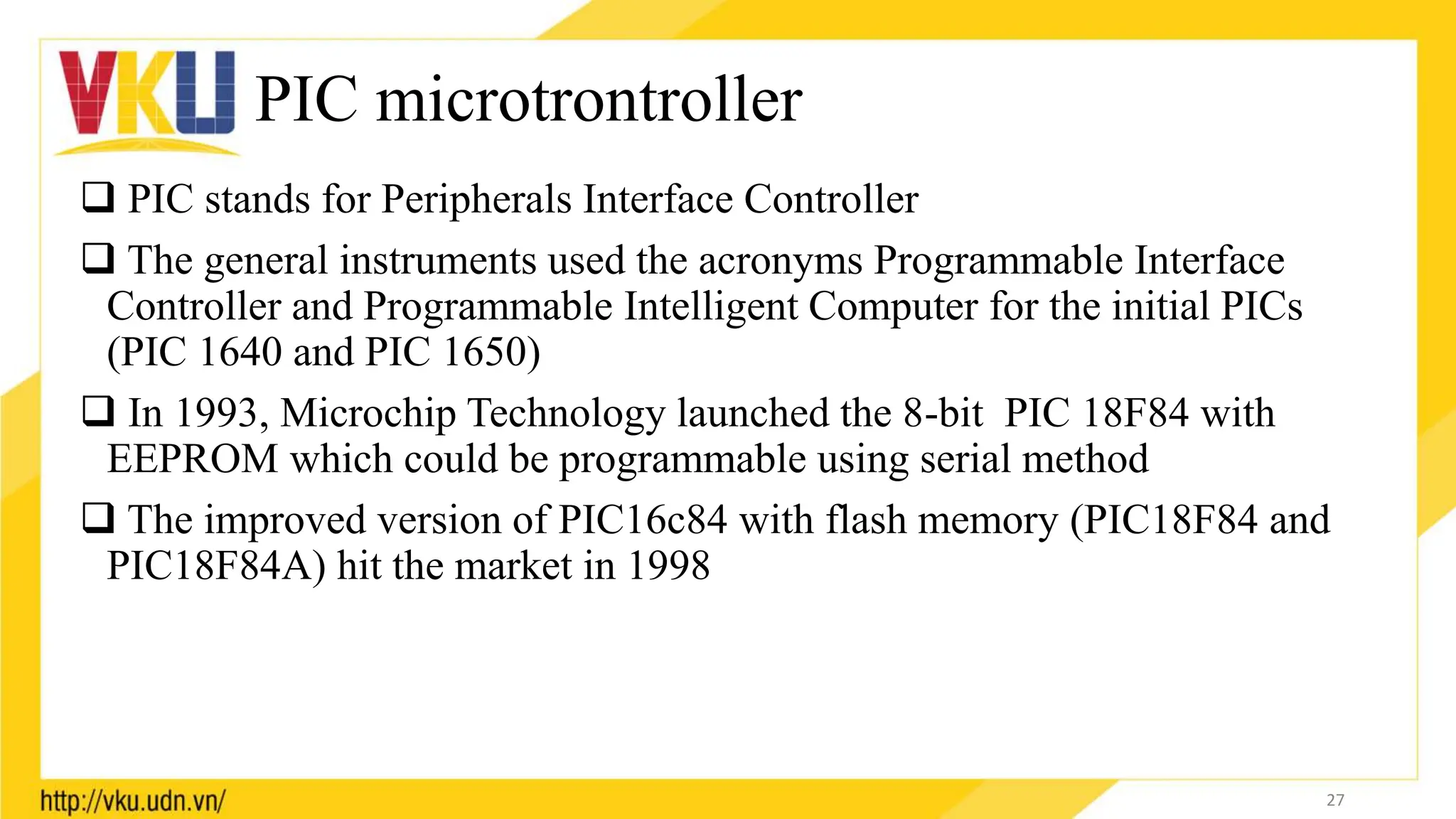 PIC microtrontroller
 PIC stands for Peripherals Interface Controller
 The general instruments used the acronyms Programmable Interface
Controller and Programmable Intelligent Computer for the initial PICs
(PIC 1640 and PIC 1650)
 In 1993, Microchip Technology launched the 8-bit PIC 18F84 with
EEPROM which could be programmable using serial method
 The improved version of PIC16c84 with flash memory (PIC18F84 and
PIC18F84A) hit the market in 1998
27
 