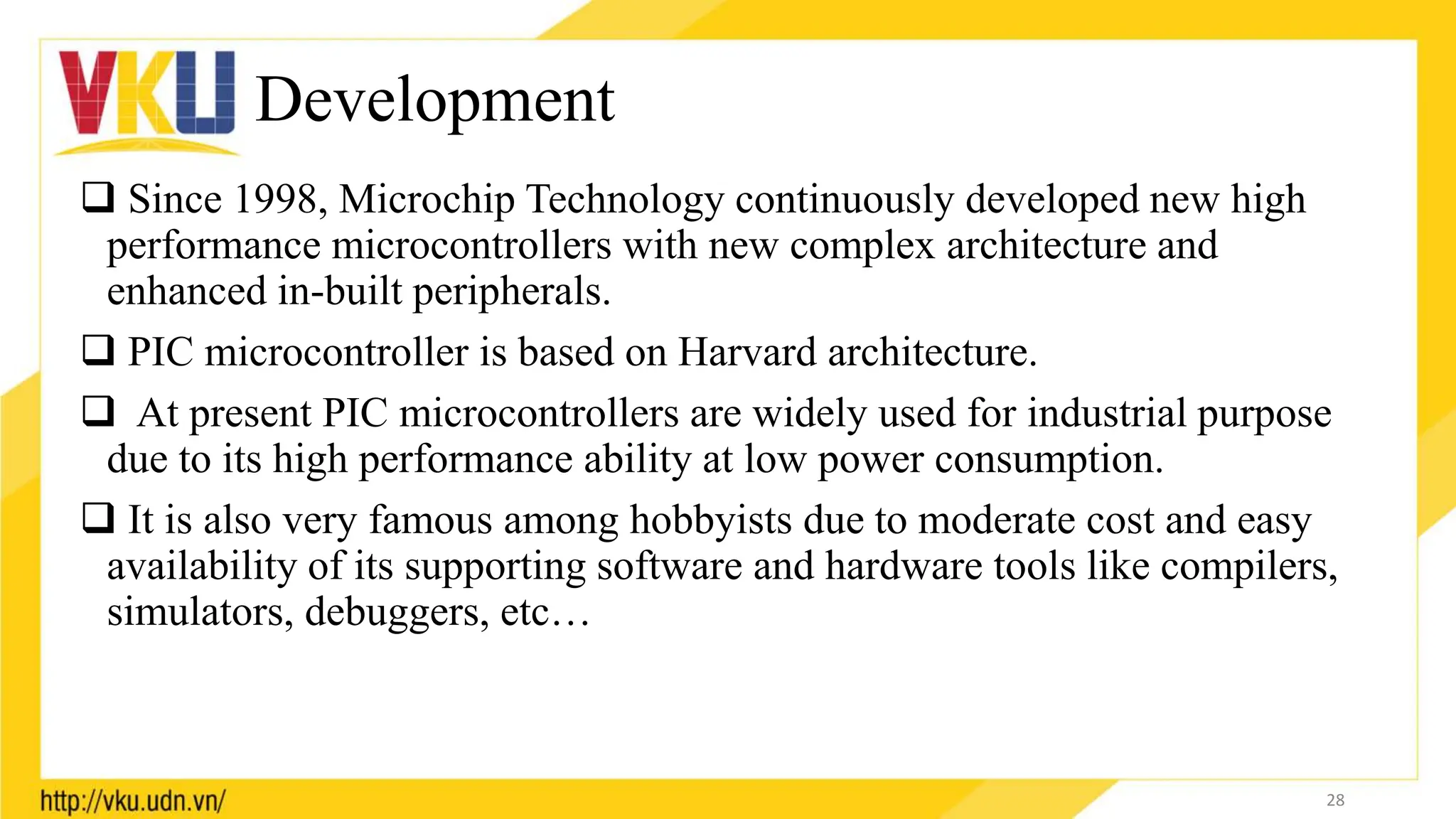 Development
 Since 1998, Microchip Technology continuously developed new high
performance microcontrollers with new complex architecture and
enhanced in-built peripherals.
 PIC microcontroller is based on Harvard architecture.
 At present PIC microcontrollers are widely used for industrial purpose
due to its high performance ability at low power consumption.
 It is also very famous among hobbyists due to moderate cost and easy
availability of its supporting software and hardware tools like compilers,
simulators, debuggers, etc…
28
 