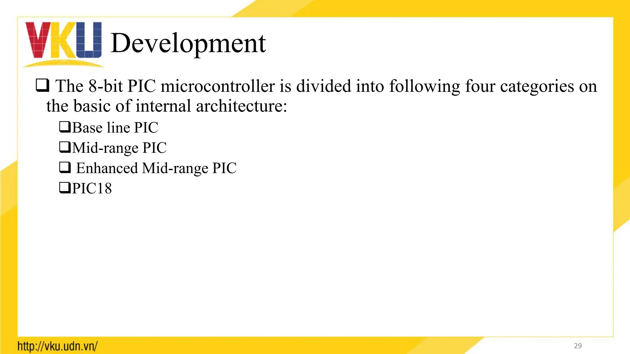 Development
 The 8-bit PIC microcontroller is divided into following four categories on
the basic of internal architecture:
Base line PIC
Mid-range PIC
 Enhanced Mid-range PIC
PIC18
29
 