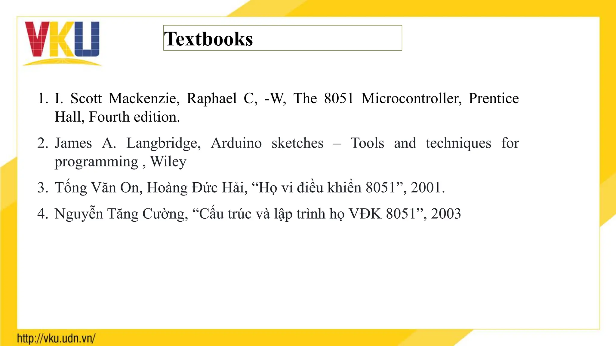 Textbooks
1. I. Scott Mackenzie, Raphael C, -W, The 8051 Microcontroller, Prentice
Hall, Fourth edition.
2. James A. Langbridge, Arduino sketches – Tools and techniques for
programming , Wiley
3. Tống Văn On, Hoàng Đức Hải, “Họ vi điều khiển 8051”, 2001.
4. Nguyễn Tăng Cường, “Cấu trúc và lập trình họ VĐK 8051”, 2003
 