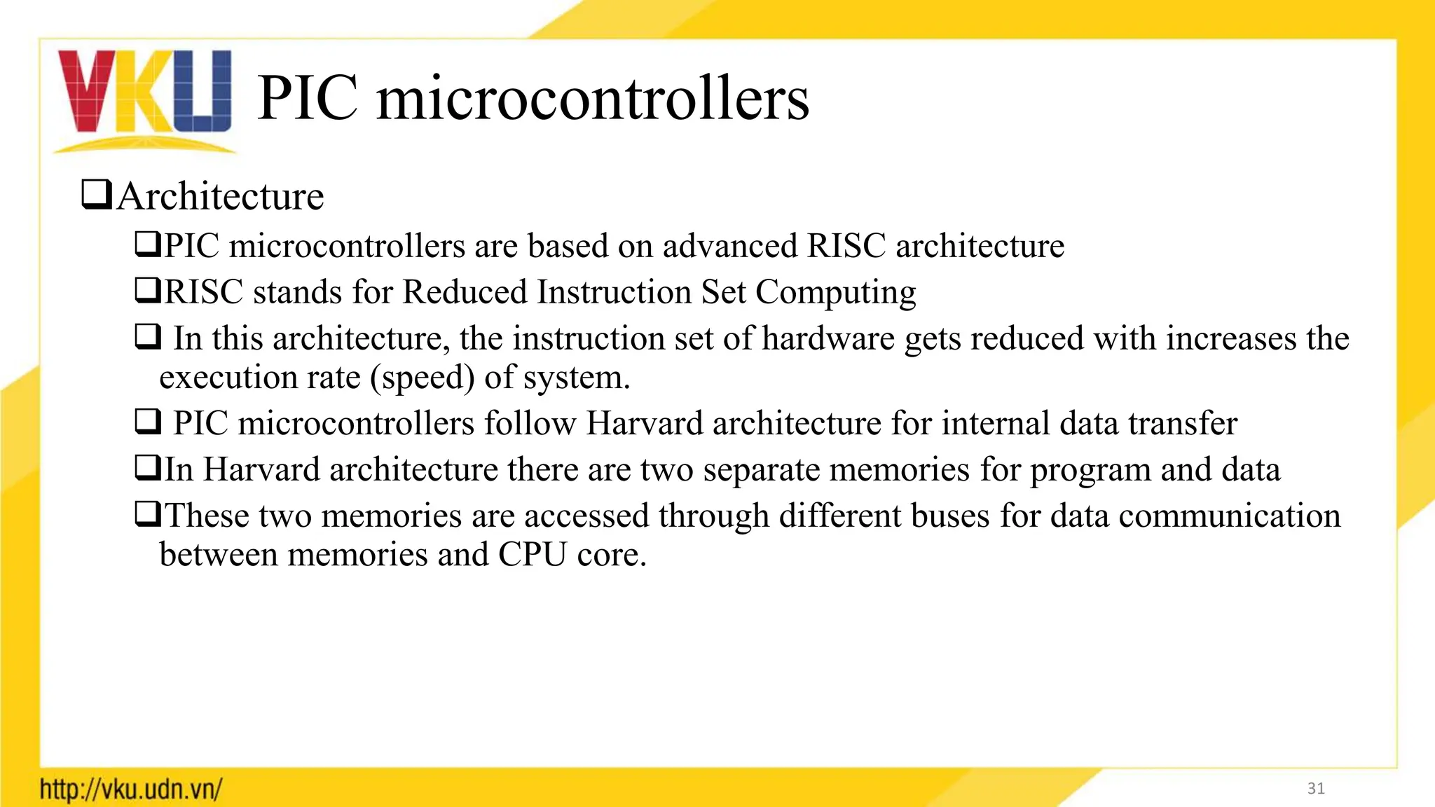 PIC microcontrollers
Architecture
PIC microcontrollers are based on advanced RISC architecture
RISC stands for Reduced Instruction Set Computing
 In this architecture, the instruction set of hardware gets reduced with increases the
execution rate (speed) of system.
 PIC microcontrollers follow Harvard architecture for internal data transfer
In Harvard architecture there are two separate memories for program and data
These two memories are accessed through different buses for data communication
between memories and CPU core.
31
 
