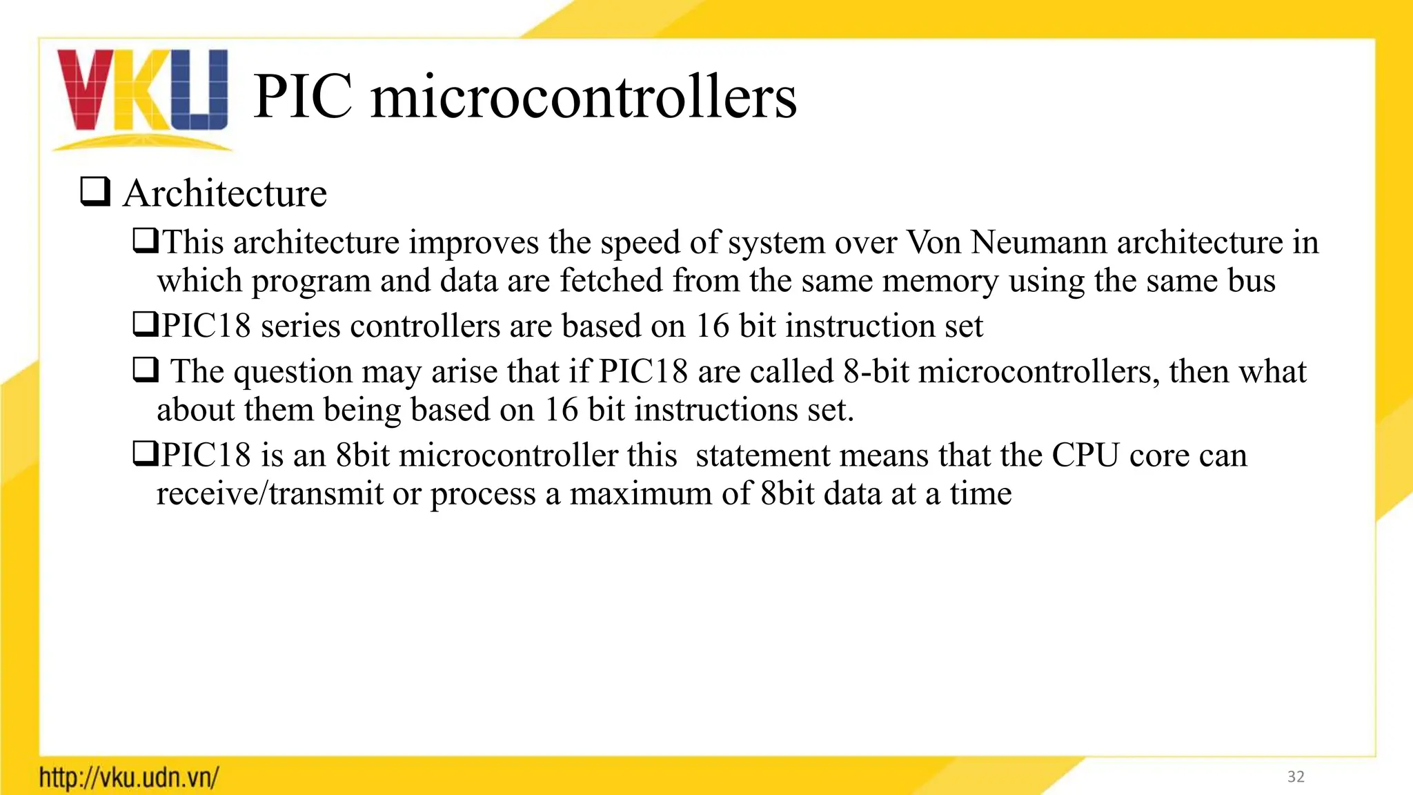 PIC microcontrollers
 Architecture
This architecture improves the speed of system over Von Neumann architecture in
which program and data are fetched from the same memory using the same bus
PIC18 series controllers are based on 16 bit instruction set
 The question may arise that if PIC18 are called 8-bit microcontrollers, then what
about them being based on 16 bit instructions set.
PIC18 is an 8bit microcontroller this statement means that the CPU core can
receive/transmit or process a maximum of 8bit data at a time
32
 