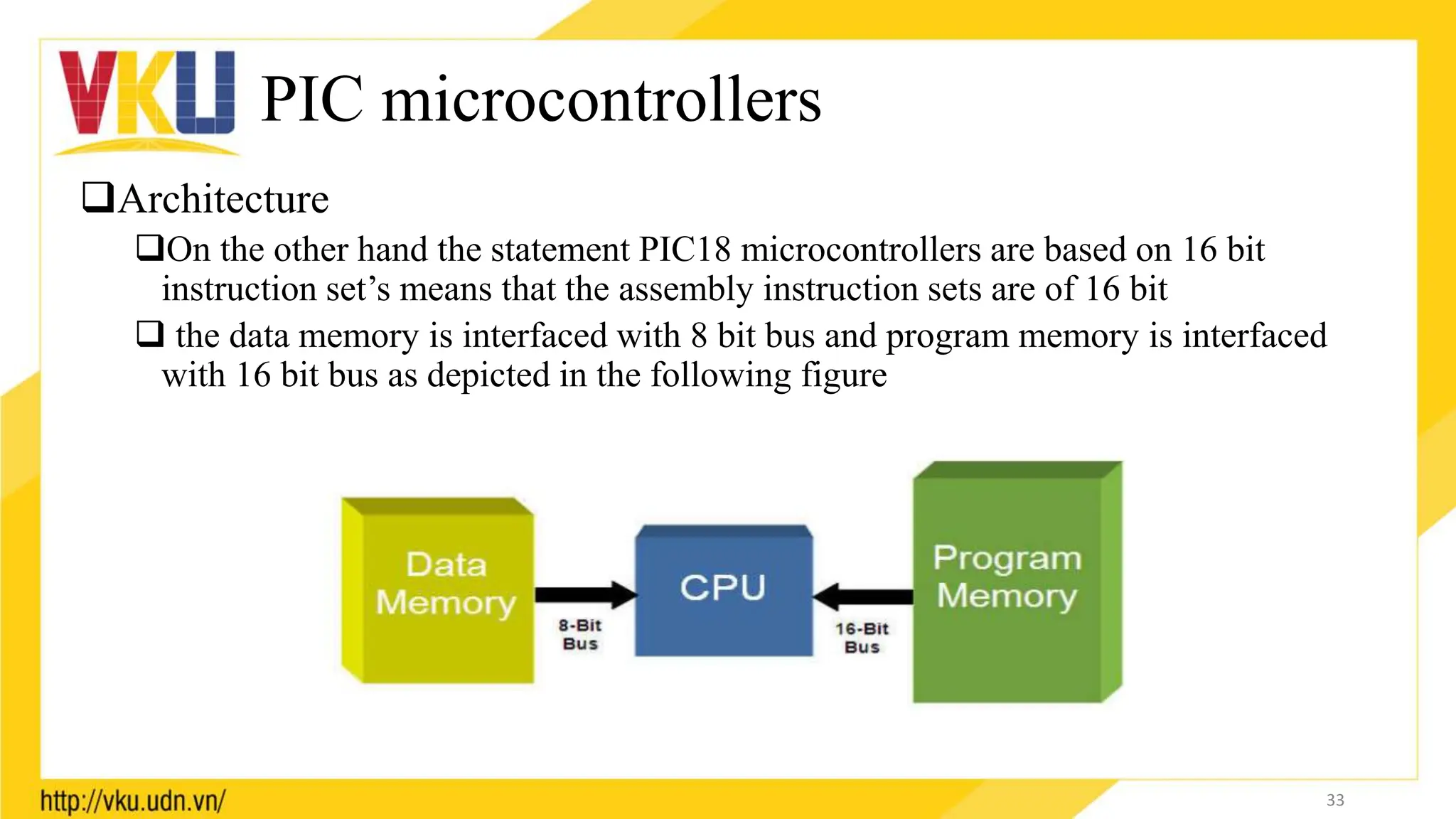 PIC microcontrollers
Architecture
On the other hand the statement PIC18 microcontrollers are based on 16 bit
instruction set’s means that the assembly instruction sets are of 16 bit
 the data memory is interfaced with 8 bit bus and program memory is interfaced
with 16 bit bus as depicted in the following figure
33
 