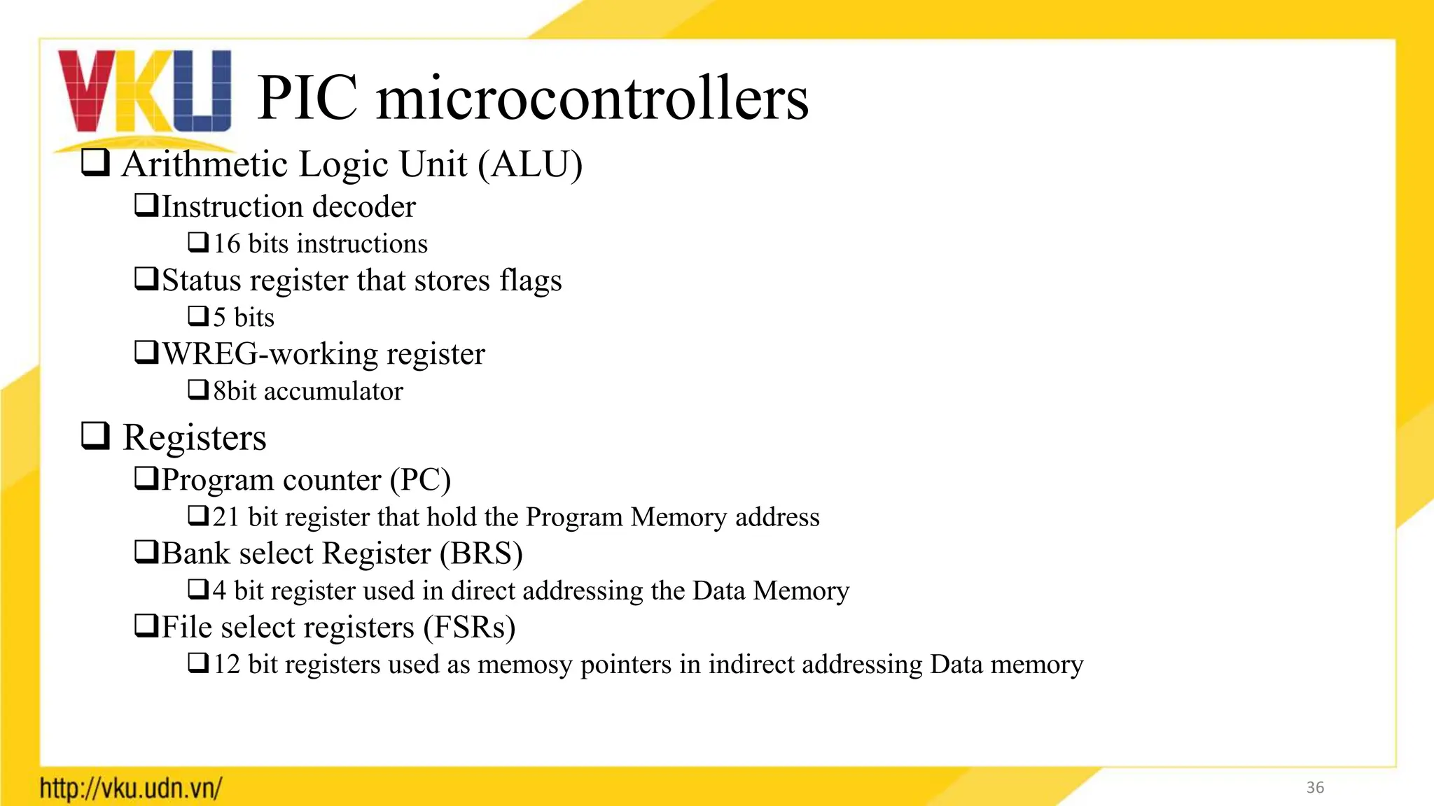 PIC microcontrollers
 Arithmetic Logic Unit (ALU)
Instruction decoder
16 bits instructions
Status register that stores flags
5 bits
WREG-working register
8bit accumulator
 Registers
Program counter (PC)
21 bit register that hold the Program Memory address
Bank select Register (BRS)
4 bit register used in direct addressing the Data Memory
File select registers (FSRs)
12 bit registers used as memosy pointers in indirect addressing Data memory
36
 