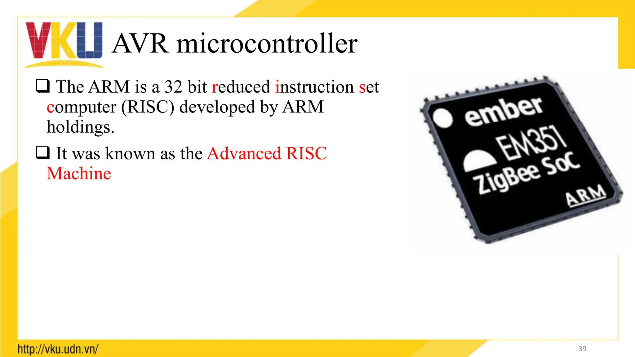 AVR microcontroller
 The ARM is a 32 bit reduced instruction set
computer (RISC) developed by ARM
holdings.
 It was known as the Advanced RISC
Machine
39
 