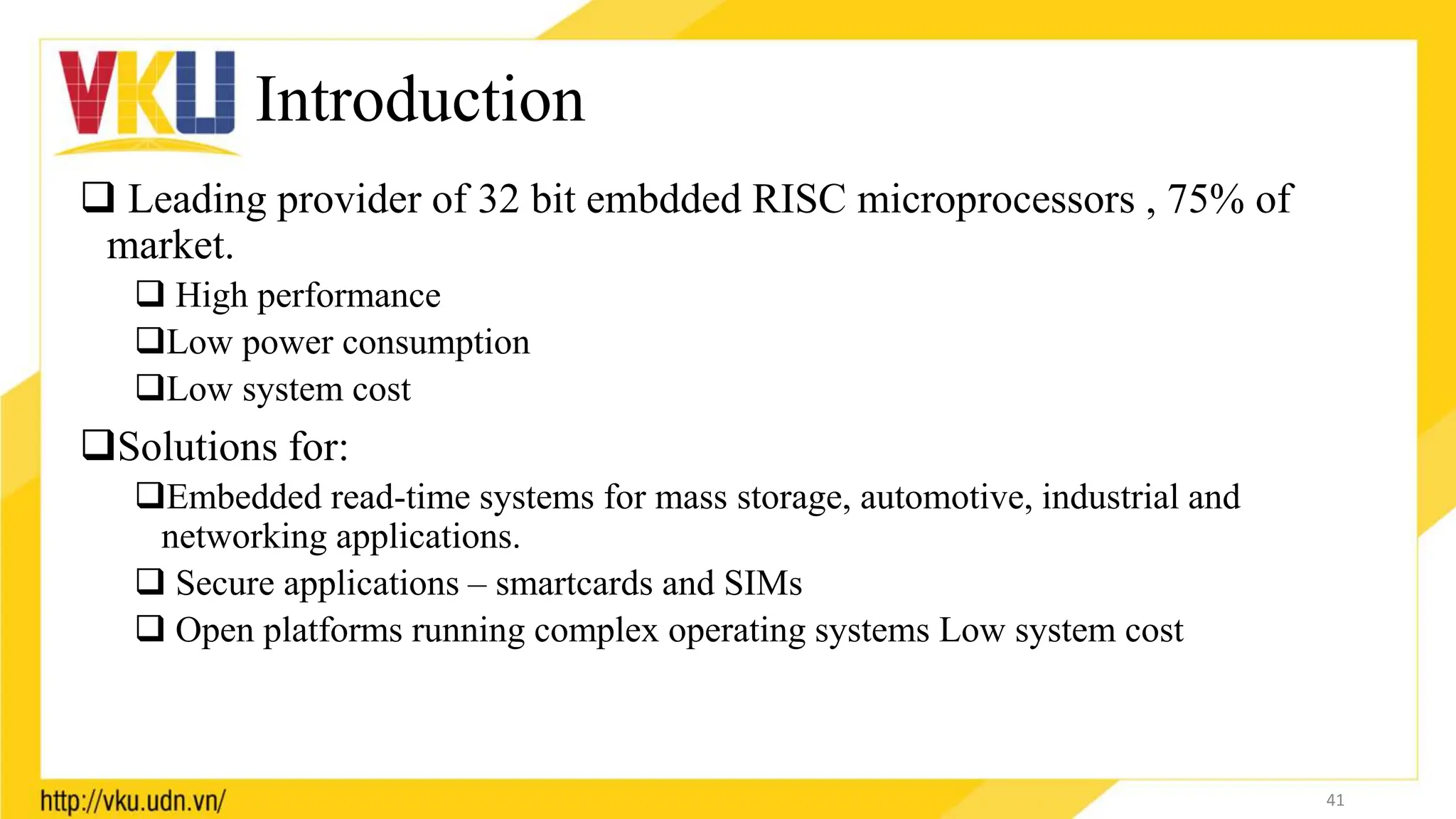 Introduction
 Leading provider of 32 bit embdded RISC microprocessors , 75% of
market.
 High performance
Low power consumption
Low system cost
Solutions for:
Embedded read-time systems for mass storage, automotive, industrial and
networking applications.
 Secure applications – smartcards and SIMs
 Open platforms running complex operating systems Low system cost
41
 