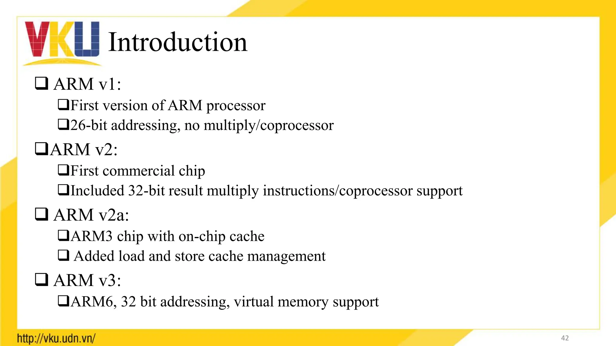 Introduction
 ARM v1:
First version of ARM processor
26-bit addressing, no multiply/coprocessor
ARM v2:
First commercial chip
Included 32-bit result multiply instructions/coprocessor support
 ARM v2a:
ARM3 chip with on-chip cache
 Added load and store cache management
 ARM v3:
ARM6, 32 bit addressing, virtual memory support
42
 