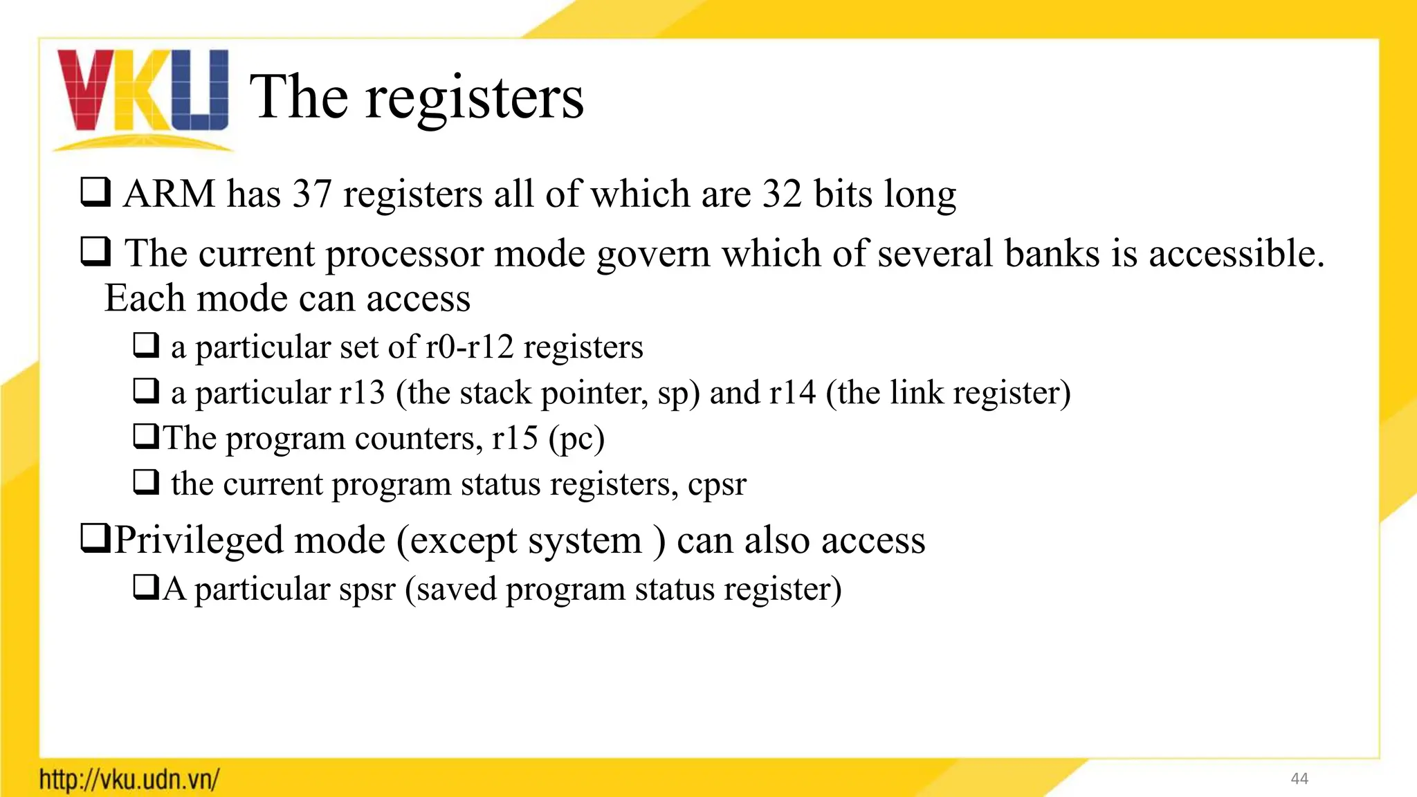 The registers
 ARM has 37 registers all of which are 32 bits long
 The current processor mode govern which of several banks is accessible.
Each mode can access
 a particular set of r0-r12 registers
 a particular r13 (the stack pointer, sp) and r14 (the link register)
The program counters, r15 (pc)
 the current program status registers, cpsr
Privileged mode (except system ) can also access
A particular spsr (saved program status register)
44
 