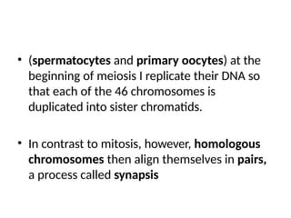 • (spermatocytes and primary oocytes) at the
beginning of meiosis I replicate their DNA so
that each of the 46 chromosomes is
duplicated into sister chromatids.
• In contrast to mitosis, however, homologous
chromosomes then align themselves in pairs,
a process called synapsis
 