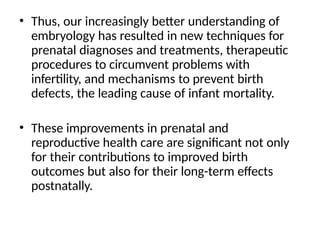 • Thus, our increasingly better understanding of
embryology has resulted in new techniques for
prenatal diagnoses and treatments, therapeutic
procedures to circumvent problems with
infertility, and mechanisms to prevent birth
defects, the leading cause of infant mortality.
• These improvements in prenatal and
reproductive health care are significant not only
for their contributions to improved birth
outcomes but also for their long-term effects
postnatally.
 