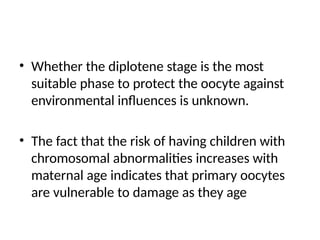 • Whether the diplotene stage is the most
suitable phase to protect the oocyte against
environmental influences is unknown.
• The fact that the risk of having children with
chromosomal abnormalities increases with
maternal age indicates that primary oocytes
are vulnerable to damage as they age
 