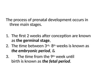 The process of prenatal development occurs in
three main stages.
1. The first 2 weeks after conception are known
as the germinal stage,
2. The time between 3rd- 8th weeks is known as
the embryonic period, &
3. The time from the 9th week until
birth is known as the fetal period.
 