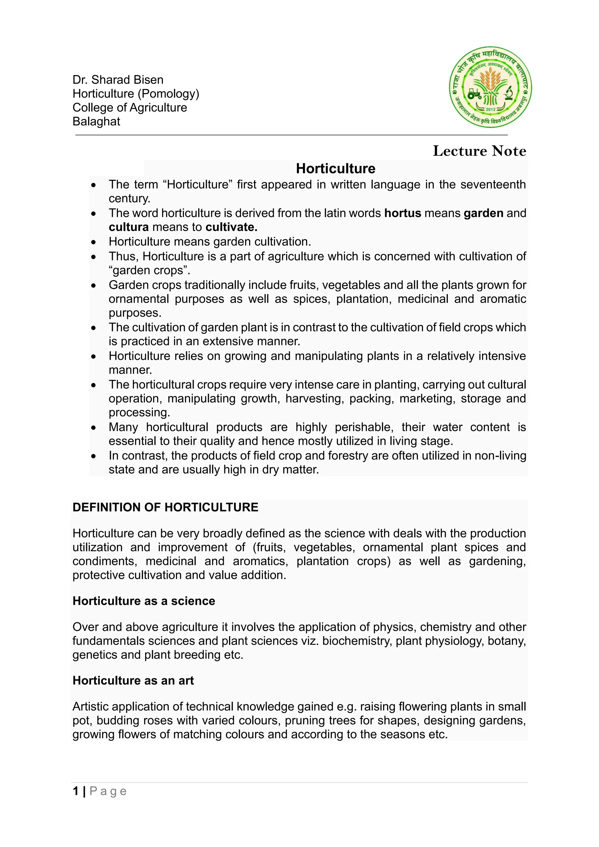 1 | P a g e
Dr. Sharad Bisen
Horticulture (Pomology)
College of Agriculture
Balaghat
Lecture Note
Horticulture
• The term “Horticulture” first appeared in written language in the seventeenth
century.
• The word horticulture is derived from the latin words hortus means garden and
cultura means to cultivate.
• Horticulture means garden cultivation.
• Thus, Horticulture is a part of agriculture which is concerned with cultivation of
“garden crops”.
• Garden crops traditionally include fruits, vegetables and all the plants grown for
ornamental purposes as well as spices, plantation, medicinal and aromatic
purposes.
• The cultivation of garden plant is in contrast to the cultivation of field crops which
is practiced in an extensive manner.
• Horticulture relies on growing and manipulating plants in a relatively intensive
manner.
• The horticultural crops require very intense care in planting, carrying out cultural
operation, manipulating growth, harvesting, packing, marketing, storage and
processing.
• Many horticultural products are highly perishable, their water content is
essential to their quality and hence mostly utilized in living stage.
• In contrast, the products of field crop and forestry are often utilized in non-living
state and are usually high in dry matter.
DEFINITION OF HORTICULTURE
Horticulture can be very broadly defined as the science with deals with the production
utilization and improvement of (fruits, vegetables, ornamental plant spices and
condiments, medicinal and aromatics, plantation crops) as well as gardening,
protective cultivation and value addition.
Horticulture as a science
Over and above agriculture it involves the application of physics, chemistry and other
fundamentals sciences and plant sciences viz. biochemistry, plant physiology, botany,
genetics and plant breeding etc.
Horticulture as an art
Artistic application of technical knowledge gained e.g. raising flowering plants in small
pot, budding roses with varied colours, pruning trees for shapes, designing gardens,
growing flowers of matching colours and according to the seasons etc.
 