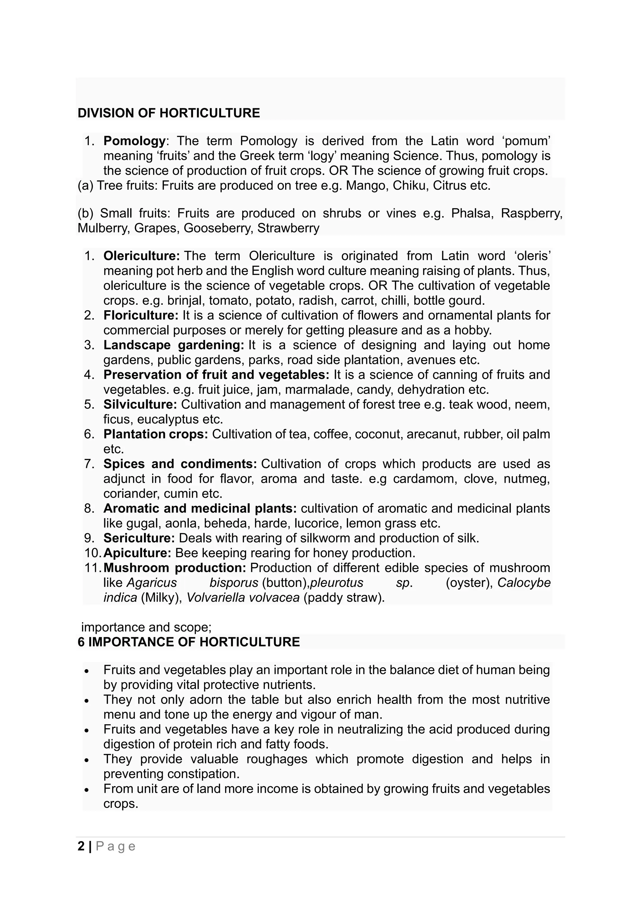 2 | P a g e
DIVISION OF HORTICULTURE
1. Pomology: The term Pomology is derived from the Latin word ‘pomum’
meaning ‘fruits’ and the Greek term ‘logy’ meaning Science. Thus, pomology is
the science of production of fruit crops. OR The science of growing fruit crops.
(a) Tree fruits: Fruits are produced on tree e.g. Mango, Chiku, Citrus etc.
(b) Small fruits: Fruits are produced on shrubs or vines e.g. Phalsa, Raspberry,
Mulberry, Grapes, Gooseberry, Strawberry
1. Olericulture: The term Olericulture is originated from Latin word ‘oleris’
meaning pot herb and the English word culture meaning raising of plants. Thus,
olericulture is the science of vegetable crops. OR The cultivation of vegetable
crops. e.g. brinjal, tomato, potato, radish, carrot, chilli, bottle gourd.
2. Floriculture: It is a science of cultivation of flowers and ornamental plants for
commercial purposes or merely for getting pleasure and as a hobby.
3. Landscape gardening: It is a science of designing and laying out home
gardens, public gardens, parks, road side plantation, avenues etc.
4. Preservation of fruit and vegetables: It is a science of canning of fruits and
vegetables. e.g. fruit juice, jam, marmalade, candy, dehydration etc.
5. Silviculture: Cultivation and management of forest tree e.g. teak wood, neem,
ficus, eucalyptus etc.
6. Plantation crops: Cultivation of tea, coffee, coconut, arecanut, rubber, oil palm
etc.
7. Spices and condiments: Cultivation of crops which products are used as
adjunct in food for flavor, aroma and taste. e.g cardamom, clove, nutmeg,
coriander, cumin etc.
8. Aromatic and medicinal plants: cultivation of aromatic and medicinal plants
like gugal, aonla, beheda, harde, lucorice, lemon grass etc.
9. Sericulture: Deals with rearing of silkworm and production of silk.
10.Apiculture: Bee keeping rearing for honey production.
11.Mushroom production: Production of different edible species of mushroom
like Agaricus bisporus (button),pleurotus sp. (oyster), Calocybe
indica (Milky), Volvariella volvacea (paddy straw).
importance and scope;
6 IMPORTANCE OF HORTICULTURE
• Fruits and vegetables play an important role in the balance diet of human being
by providing vital protective nutrients.
• They not only adorn the table but also enrich health from the most nutritive
menu and tone up the energy and vigour of man.
• Fruits and vegetables have a key role in neutralizing the acid produced during
digestion of protein rich and fatty foods.
• They provide valuable roughages which promote digestion and helps in
preventing constipation.
• From unit are of land more income is obtained by growing fruits and vegetables
crops.
 