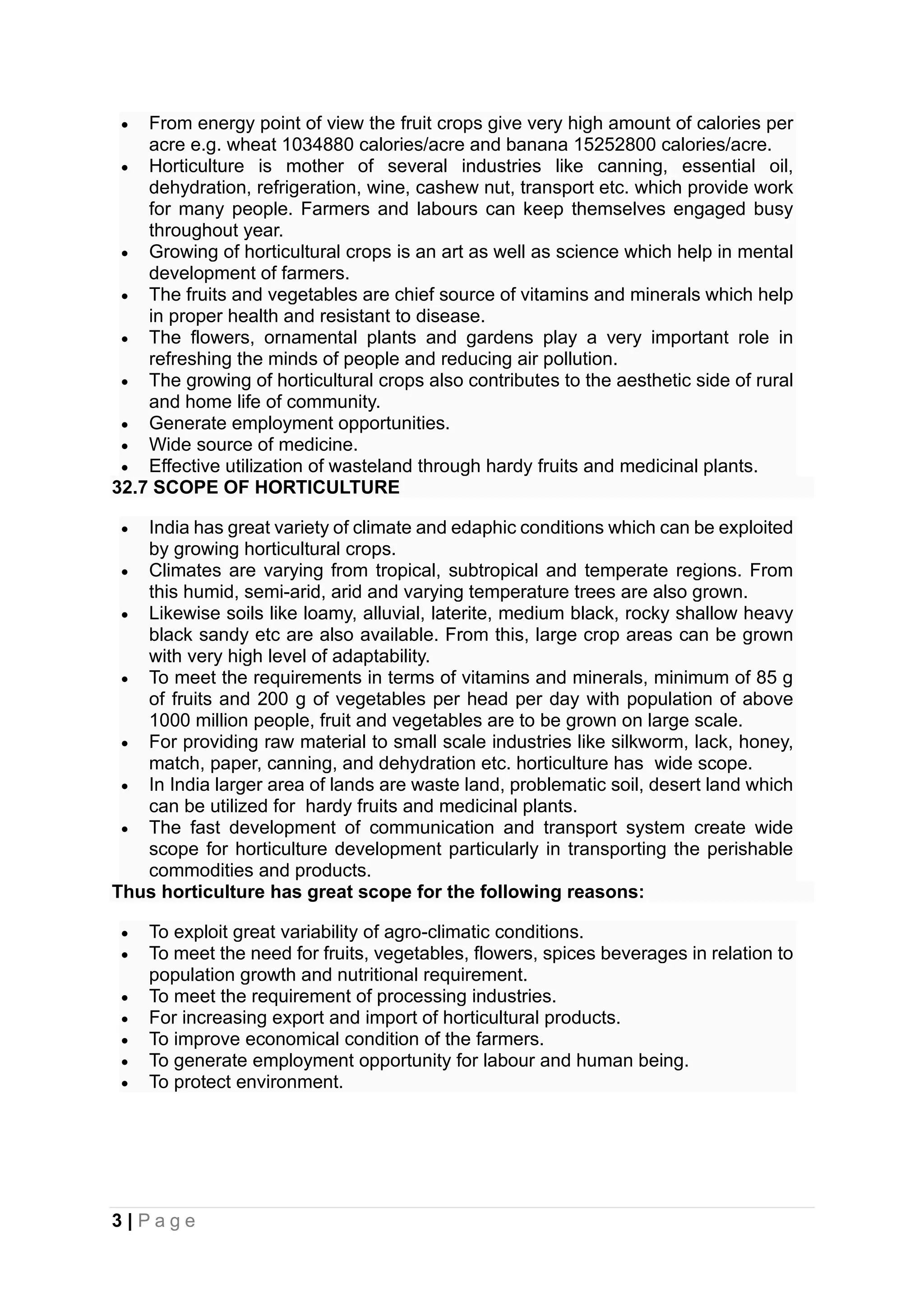 3 | P a g e
• From energy point of view the fruit crops give very high amount of calories per
acre e.g. wheat 1034880 calories/acre and banana 15252800 calories/acre.
• Horticulture is mother of several industries like canning, essential oil,
dehydration, refrigeration, wine, cashew nut, transport etc. which provide work
for many people. Farmers and labours can keep themselves engaged busy
throughout year.
• Growing of horticultural crops is an art as well as science which help in mental
development of farmers.
• The fruits and vegetables are chief source of vitamins and minerals which help
in proper health and resistant to disease.
• The flowers, ornamental plants and gardens play a very important role in
refreshing the minds of people and reducing air pollution.
• The growing of horticultural crops also contributes to the aesthetic side of rural
and home life of community.
• Generate employment opportunities.
• Wide source of medicine.
• Effective utilization of wasteland through hardy fruits and medicinal plants.
32.7 SCOPE OF HORTICULTURE
• India has great variety of climate and edaphic conditions which can be exploited
by growing horticultural crops.
• Climates are varying from tropical, subtropical and temperate regions. From
this humid, semi-arid, arid and varying temperature trees are also grown.
• Likewise soils like loamy, alluvial, laterite, medium black, rocky shallow heavy
black sandy etc are also available. From this, large crop areas can be grown
with very high level of adaptability.
• To meet the requirements in terms of vitamins and minerals, minimum of 85 g
of fruits and 200 g of vegetables per head per day with population of above
1000 million people, fruit and vegetables are to be grown on large scale.
• For providing raw material to small scale industries like silkworm, lack, honey,
match, paper, canning, and dehydration etc. horticulture has wide scope.
• In India larger area of lands are waste land, problematic soil, desert land which
can be utilized for hardy fruits and medicinal plants.
• The fast development of communication and transport system create wide
scope for horticulture development particularly in transporting the perishable
commodities and products.
Thus horticulture has great scope for the following reasons:
• To exploit great variability of agro-climatic conditions.
• To meet the need for fruits, vegetables, flowers, spices beverages in relation to
population growth and nutritional requirement.
• To meet the requirement of processing industries.
• For increasing export and import of horticultural products.
• To improve economical condition of the farmers.
• To generate employment opportunity for labour and human being.
• To protect environment.
 