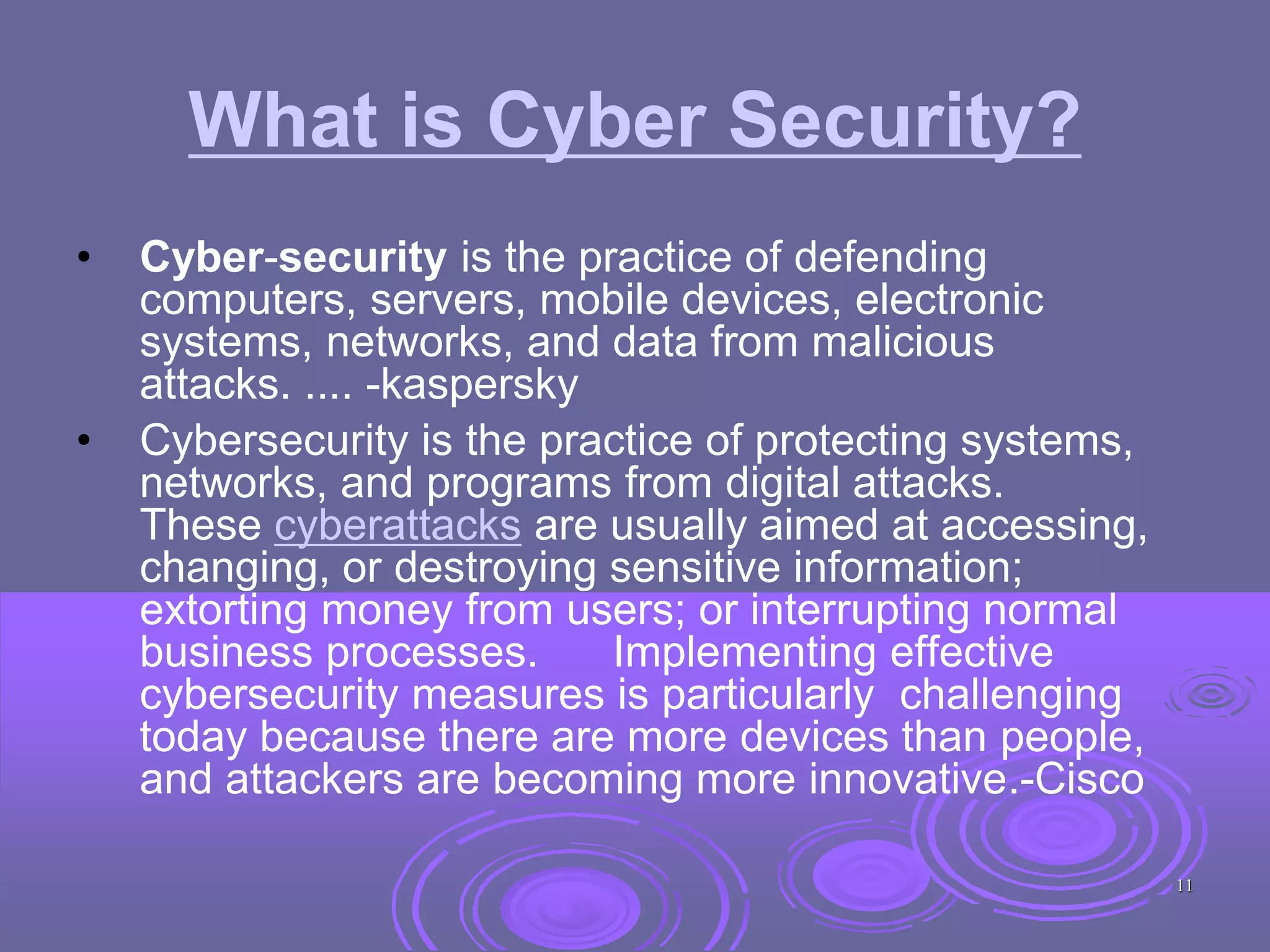 What is Cyber Security?
• Cyber-security is the practice of defending
computers, servers, mobile devices, electronic
systems, networks, and data from malicious
attacks. .... -kaspersky
• Cybersecurity is the practice of protecting systems,
networks, and programs from digital attacks.
These cyberattacks are usually aimed at accessing,
changing, or destroying sensitive information;
extorting money from users; or interrupting normal
business processes. Implementing effective
cybersecurity measures is particularly challenging
today because there are more devices than people,
and attackers are becoming more innovative.-Cisco
11
 