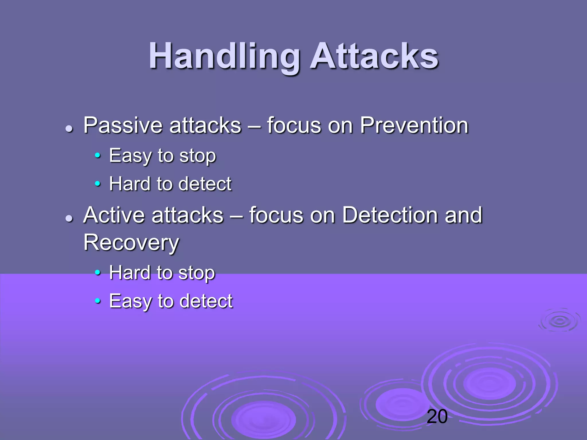 Handling Attacks
 Passive attacks – focus on Prevention
• Easy to stop
• Hard to detect
 Active attacks – focus on Detection and
Recovery
• Hard to stop
• Easy to detect
20
 