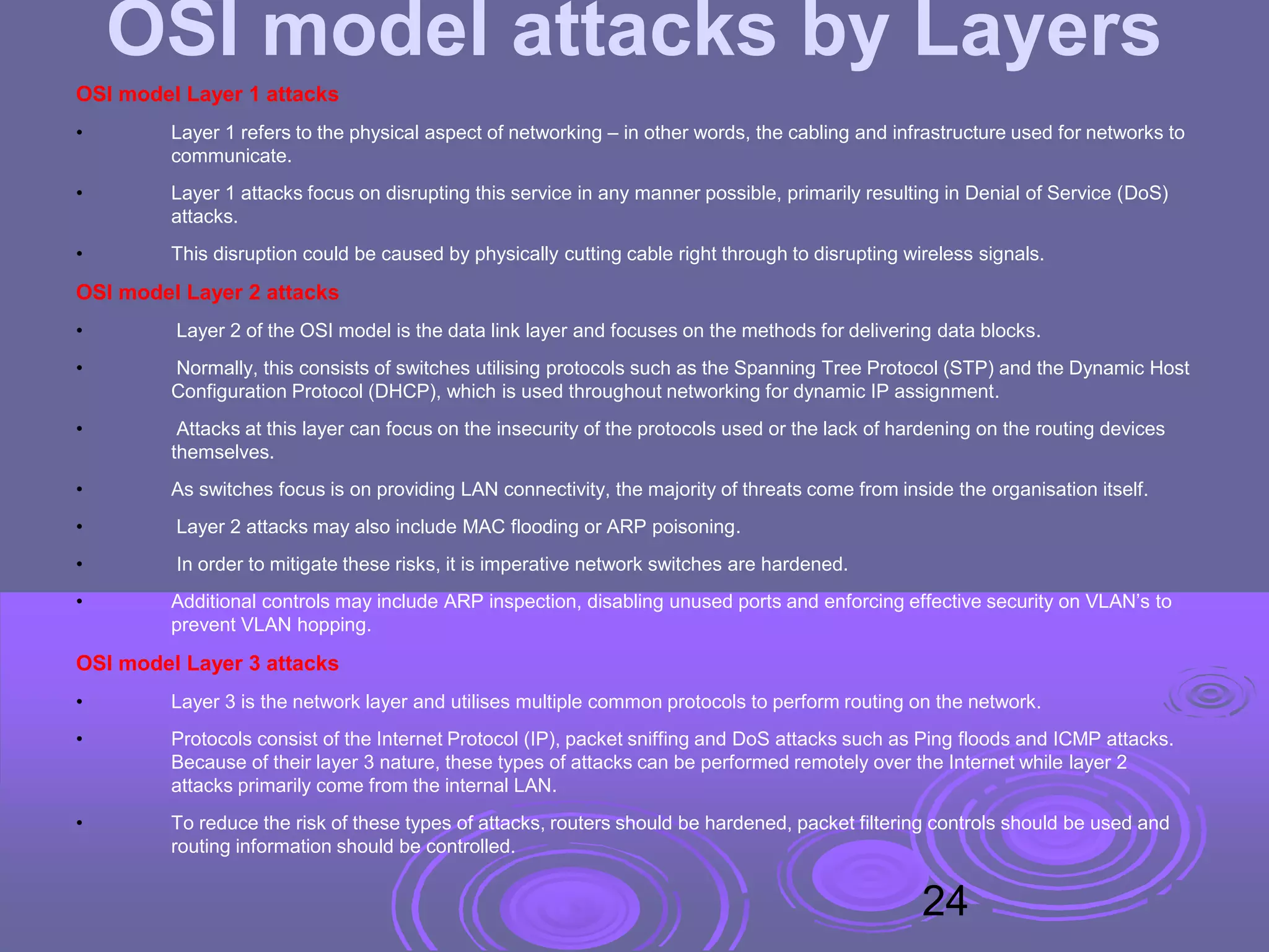 OSI model attacks by Layers
OSI model Layer 1 attacks
• Layer 1 refers to the physical aspect of networking – in other words, the cabling and infrastructure used for networks to
communicate.
• Layer 1 attacks focus on disrupting this service in any manner possible, primarily resulting in Denial of Service (DoS)
attacks.
• This disruption could be caused by physically cutting cable right through to disrupting wireless signals.
OSI model Layer 2 attacks
• Layer 2 of the OSI model is the data link layer and focuses on the methods for delivering data blocks.
• Normally, this consists of switches utilising protocols such as the Spanning Tree Protocol (STP) and the Dynamic Host
Configuration Protocol (DHCP), which is used throughout networking for dynamic IP assignment.
• Attacks at this layer can focus on the insecurity of the protocols used or the lack of hardening on the routing devices
themselves.
• As switches focus is on providing LAN connectivity, the majority of threats come from inside the organisation itself.
• Layer 2 attacks may also include MAC flooding or ARP poisoning.
• In order to mitigate these risks, it is imperative network switches are hardened.
• Additional controls may include ARP inspection, disabling unused ports and enforcing effective security on VLAN’s to
prevent VLAN hopping.
OSI model Layer 3 attacks
• Layer 3 is the network layer and utilises multiple common protocols to perform routing on the network.
• Protocols consist of the Internet Protocol (IP), packet sniffing and DoS attacks such as Ping floods and ICMP attacks.
Because of their layer 3 nature, these types of attacks can be performed remotely over the Internet while layer 2
attacks primarily come from the internal LAN.
• To reduce the risk of these types of attacks, routers should be hardened, packet filtering controls should be used and
routing information should be controlled.
24
 