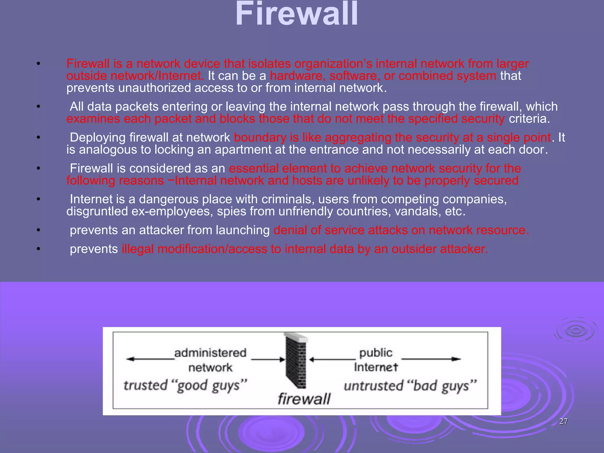 Firewall
• Firewall is a network device that isolates organization’s internal network from larger
outside network/Internet. It can be a hardware, software, or combined system that
prevents unauthorized access to or from internal network.
• All data packets entering or leaving the internal network pass through the firewall, which
examines each packet and blocks those that do not meet the specified security criteria.
• Deploying firewall at network boundary is like aggregating the security at a single point. It
is analogous to locking an apartment at the entrance and not necessarily at each door.
• Firewall is considered as an essential element to achieve network security for the
following reasons −Internal network and hosts are unlikely to be properly secured
• Internet is a dangerous place with criminals, users from competing companies,
disgruntled ex-employees, spies from unfriendly countries, vandals, etc.
• prevents an attacker from launching denial of service attacks on network resource.
• prevents illegal modification/access to internal data by an outsider attacker.
27
 