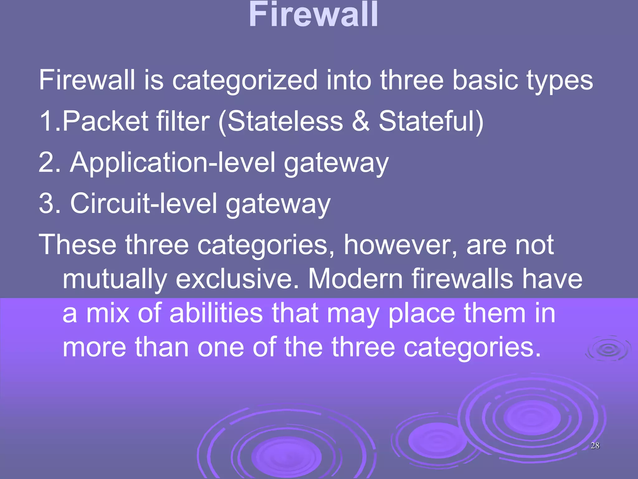Firewall
Firewall is categorized into three basic types
1.Packet filter (Stateless & Stateful)
2. Application-level gateway
3. Circuit-level gateway
These three categories, however, are not
mutually exclusive. Modern firewalls have
a mix of abilities that may place them in
more than one of the three categories.
28
 