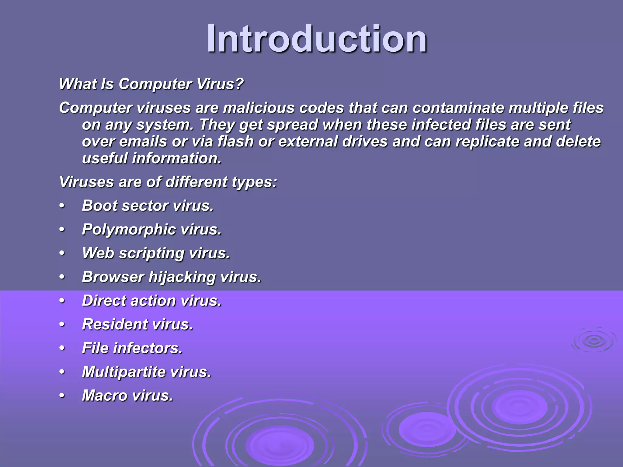 Introduction
What Is Computer Virus?
Computer viruses are malicious codes that can contaminate multiple files
on any system. They get spread when these infected files are sent
over emails or via flash or external drives and can replicate and delete
useful information.
Viruses are of different types:
• Boot sector virus.
• Polymorphic virus.
• Web scripting virus.
• Browser hijacking virus.
• Direct action virus.
• Resident virus.
• File infectors.
• Multipartite virus.
• Macro virus.
 