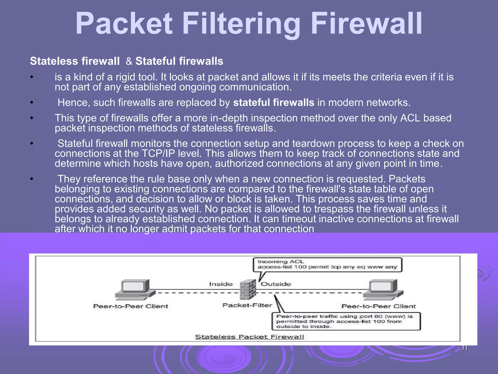 Packet Filtering Firewall
Stateless firewall & Stateful firewalls
• is a kind of a rigid tool. It looks at packet and allows it if its meets the criteria even if it is
not part of any established ongoing communication.
• Hence, such firewalls are replaced by stateful firewalls in modern networks.
• This type of firewalls offer a more in-depth inspection method over the only ACL based
packet inspection methods of stateless firewalls.
• Stateful firewall monitors the connection setup and teardown process to keep a check on
connections at the TCP/IP level. This allows them to keep track of connections state and
determine which hosts have open, authorized connections at any given point in time.
• They reference the rule base only when a new connection is requested. Packets
belonging to existing connections are compared to the firewall's state table of open
connections, and decision to allow or block is taken. This process saves time and
provides added security as well. No packet is allowed to trespass the firewall unless it
belongs to already established connection. It can timeout inactive connections at firewall
after which it no longer admit packets for that connection
31
 