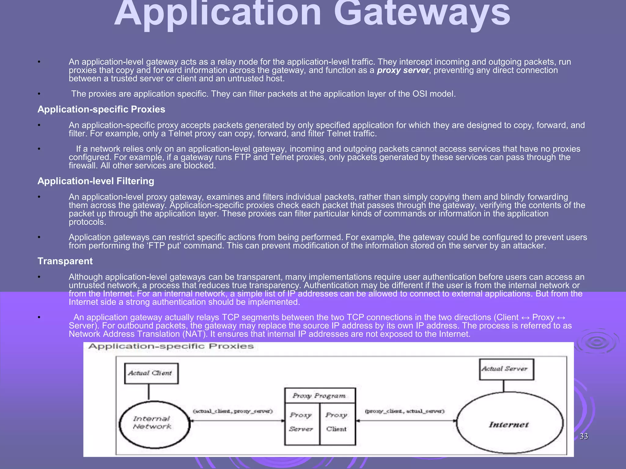 Application Gateways
• An application-level gateway acts as a relay node for the application-level traffic. They intercept incoming and outgoing packets, run
proxies that copy and forward information across the gateway, and function as a proxy server, preventing any direct connection
between a trusted server or client and an untrusted host.
• The proxies are application specific. They can filter packets at the application layer of the OSI model.
Application-specific Proxies
• An application-specific proxy accepts packets generated by only specified application for which they are designed to copy, forward, and
filter. For example, only a Telnet proxy can copy, forward, and filter Telnet traffic.
• If a network relies only on an application-level gateway, incoming and outgoing packets cannot access services that have no proxies
configured. For example, if a gateway runs FTP and Telnet proxies, only packets generated by these services can pass through the
firewall. All other services are blocked.
Application-level Filtering
• An application-level proxy gateway, examines and filters individual packets, rather than simply copying them and blindly forwarding
them across the gateway. Application-specific proxies check each packet that passes through the gateway, verifying the contents of the
packet up through the application layer. These proxies can filter particular kinds of commands or information in the application
protocols.
• Application gateways can restrict specific actions from being performed. For example, the gateway could be configured to prevent users
from performing the ‘FTP put’ command. This can prevent modification of the information stored on the server by an attacker.
Transparent
• Although application-level gateways can be transparent, many implementations require user authentication before users can access an
untrusted network, a process that reduces true transparency. Authentication may be different if the user is from the internal network or
from the Internet. For an internal network, a simple list of IP addresses can be allowed to connect to external applications. But from the
Internet side a strong authentication should be implemented.
• An application gateway actually relays TCP segments between the two TCP connections in the two directions (Client ↔ Proxy ↔
Server). For outbound packets, the gateway may replace the source IP address by its own IP address. The process is referred to as
Network Address Translation (NAT). It ensures that internal IP addresses are not exposed to the Internet.
33
 