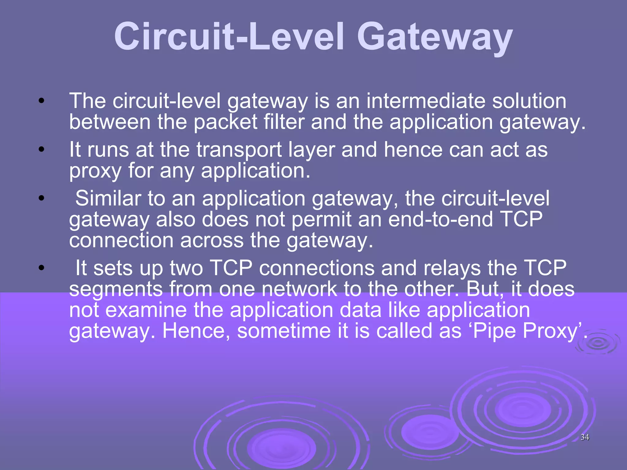 Circuit-Level Gateway
• The circuit-level gateway is an intermediate solution
between the packet filter and the application gateway.
• It runs at the transport layer and hence can act as
proxy for any application.
• Similar to an application gateway, the circuit-level
gateway also does not permit an end-to-end TCP
connection across the gateway.
• It sets up two TCP connections and relays the TCP
segments from one network to the other. But, it does
not examine the application data like application
gateway. Hence, sometime it is called as ‘Pipe Proxy’.
34
 