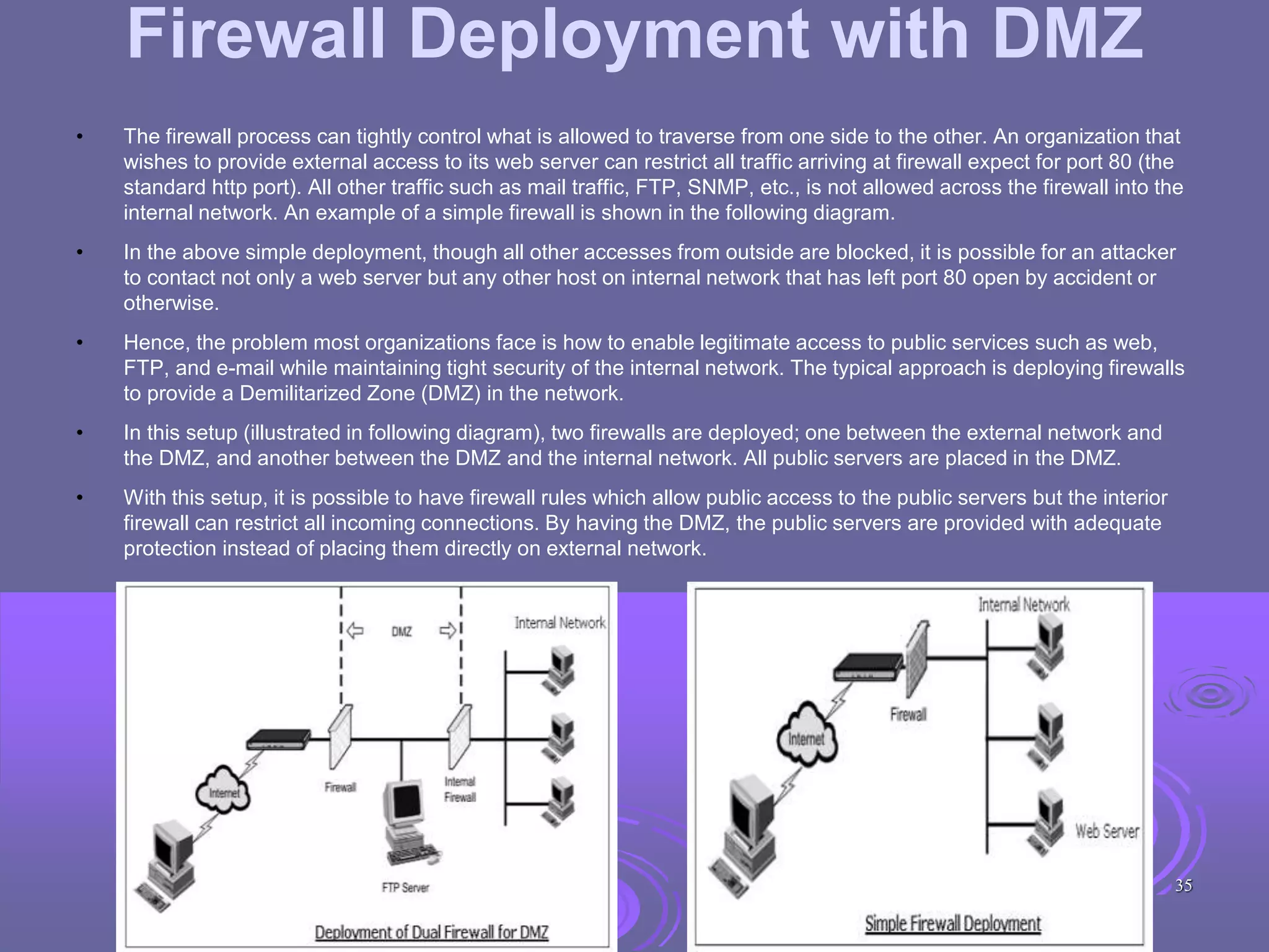 Firewall Deployment with DMZ
• The firewall process can tightly control what is allowed to traverse from one side to the other. An organization that
wishes to provide external access to its web server can restrict all traffic arriving at firewall expect for port 80 (the
standard http port). All other traffic such as mail traffic, FTP, SNMP, etc., is not allowed across the firewall into the
internal network. An example of a simple firewall is shown in the following diagram.
• In the above simple deployment, though all other accesses from outside are blocked, it is possible for an attacker
to contact not only a web server but any other host on internal network that has left port 80 open by accident or
otherwise.
• Hence, the problem most organizations face is how to enable legitimate access to public services such as web,
FTP, and e-mail while maintaining tight security of the internal network. The typical approach is deploying firewalls
to provide a Demilitarized Zone (DMZ) in the network.
• In this setup (illustrated in following diagram), two firewalls are deployed; one between the external network and
the DMZ, and another between the DMZ and the internal network. All public servers are placed in the DMZ.
• With this setup, it is possible to have firewall rules which allow public access to the public servers but the interior
firewall can restrict all incoming connections. By having the DMZ, the public servers are provided with adequate
protection instead of placing them directly on external network.
35
 