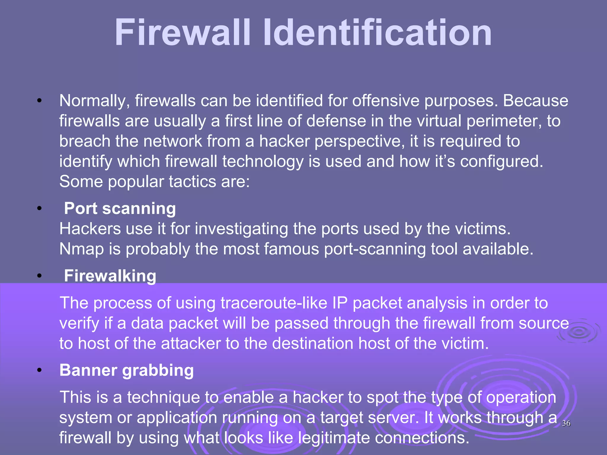 Firewall Identification
• Normally, firewalls can be identified for offensive purposes. Because
firewalls are usually a first line of defense in the virtual perimeter, to
breach the network from a hacker perspective, it is required to
identify which firewall technology is used and how it’s configured.
Some popular tactics are:
• Port scanning
Hackers use it for investigating the ports used by the victims.
Nmap is probably the most famous port-scanning tool available.
• Firewalking
The process of using traceroute-like IP packet analysis in order to
verify if a data packet will be passed through the firewall from source
to host of the attacker to the destination host of the victim.
• Banner grabbing
This is a technique to enable a hacker to spot the type of operation
system or application running on a target server. It works through a
firewall by using what looks like legitimate connections.
36
 