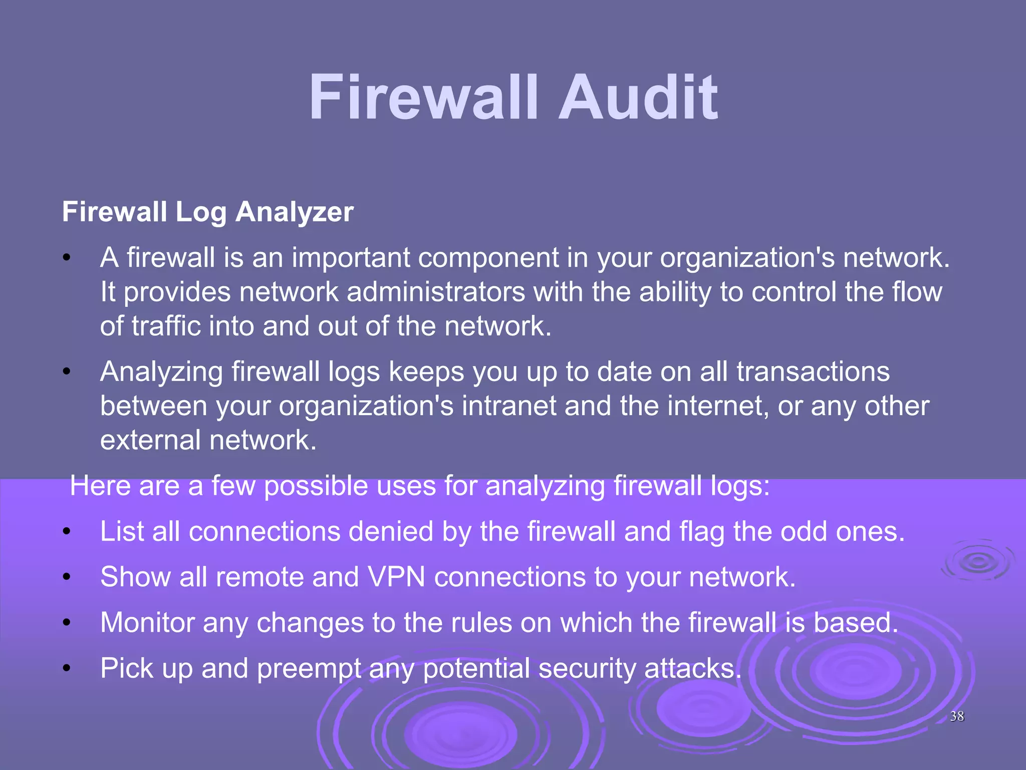 Firewall Audit
Firewall Log Analyzer
• A firewall is an important component in your organization's network.
It provides network administrators with the ability to control the flow
of traffic into and out of the network.
• Analyzing firewall logs keeps you up to date on all transactions
between your organization's intranet and the internet, or any other
external network.
Here are a few possible uses for analyzing firewall logs:
• List all connections denied by the firewall and flag the odd ones.
• Show all remote and VPN connections to your network.
• Monitor any changes to the rules on which the firewall is based.
• Pick up and preempt any potential security attacks.
38
 