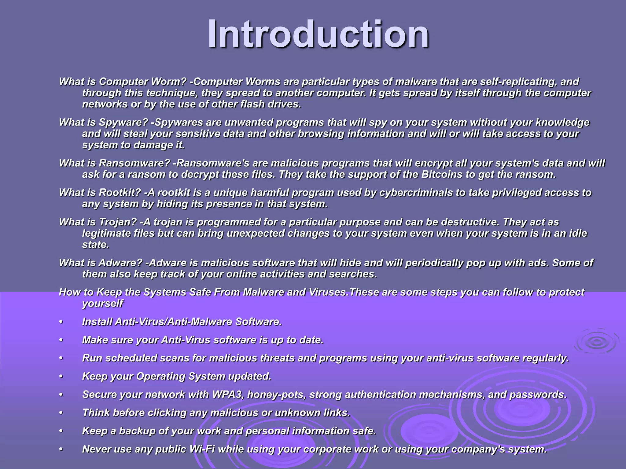 Introduction
What is Computer Worm? -Computer Worms are particular types of malware that are self-replicating, and
through this technique, they spread to another computer. It gets spread by itself through the computer
networks or by the use of other flash drives.
What is Spyware? -Spywares are unwanted programs that will spy on your system without your knowledge
and will steal your sensitive data and other browsing information and will or will take access to your
system to damage it.
What is Ransomware? -Ransomware's are malicious programs that will encrypt all your system's data and will
ask for a ransom to decrypt these files. They take the support of the Bitcoins to get the ransom.
What is Rootkit? -A rootkit is a unique harmful program used by cybercriminals to take privileged access to
any system by hiding its presence in that system.
What is Trojan? -A trojan is programmed for a particular purpose and can be destructive. They act as
legitimate files but can bring unexpected changes to your system even when your system is in an idle
state.
What is Adware? -Adware is malicious software that will hide and will periodically pop up with ads. Some of
them also keep track of your online activities and searches.
How to Keep the Systems Safe From Malware and Viruses.These are some steps you can follow to protect
yourself
• Install Anti-Virus/Anti-Malware Software.
• Make sure your Anti-Virus software is up to date.
• Run scheduled scans for malicious threats and programs using your anti-virus software regularly.
• Keep your Operating System updated.
• Secure your network with WPA3, honey-pots, strong authentication mechanisms, and passwords.
• Think before clicking any malicious or unknown links.
• Keep a backup of your work and personal information safe.
• Never use any public Wi-Fi while using your corporate work or using your company's system.
 