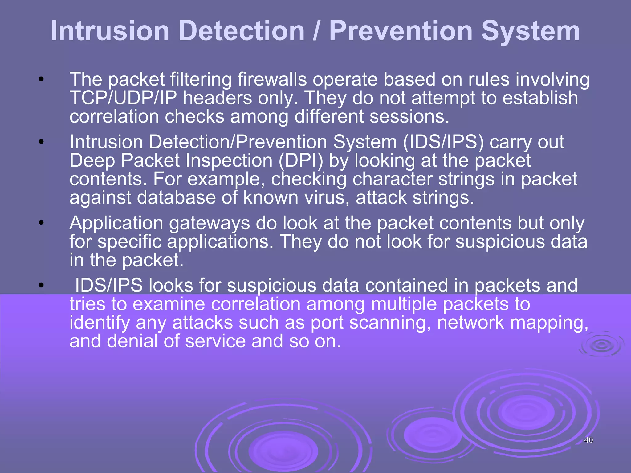 Intrusion Detection / Prevention System
• The packet filtering firewalls operate based on rules involving
TCP/UDP/IP headers only. They do not attempt to establish
correlation checks among different sessions.
• Intrusion Detection/Prevention System (IDS/IPS) carry out
Deep Packet Inspection (DPI) by looking at the packet
contents. For example, checking character strings in packet
against database of known virus, attack strings.
• Application gateways do look at the packet contents but only
for specific applications. They do not look for suspicious data
in the packet.
• IDS/IPS looks for suspicious data contained in packets and
tries to examine correlation among multiple packets to
identify any attacks such as port scanning, network mapping,
and denial of service and so on.
40
 