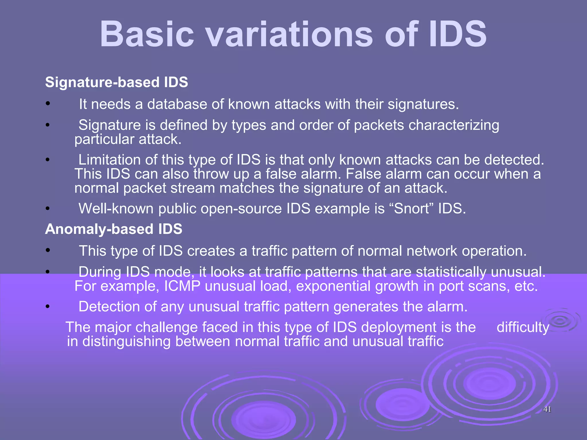 Basic variations of IDS
Signature-based IDS
• It needs a database of known attacks with their signatures.
• Signature is defined by types and order of packets characterizing
particular attack.
• Limitation of this type of IDS is that only known attacks can be detected.
This IDS can also throw up a false alarm. False alarm can occur when a
normal packet stream matches the signature of an attack.
• Well-known public open-source IDS example is “Snort” IDS.
Anomaly-based IDS
• This type of IDS creates a traffic pattern of normal network operation.
• During IDS mode, it looks at traffic patterns that are statistically unusual.
For example, ICMP unusual load, exponential growth in port scans, etc.
• Detection of any unusual traffic pattern generates the alarm.
The major challenge faced in this type of IDS deployment is the difficulty
in distinguishing between normal traffic and unusual traffic
41
 