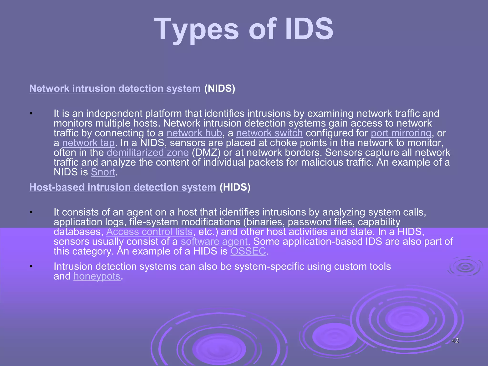 Types of IDS
Network intrusion detection system (NIDS)
• It is an independent platform that identifies intrusions by examining network traffic and
monitors multiple hosts. Network intrusion detection systems gain access to network
traffic by connecting to a network hub, a network switch configured for port mirroring, or
a network tap. In a NIDS, sensors are placed at choke points in the network to monitor,
often in the demilitarized zone (DMZ) or at network borders. Sensors capture all network
traffic and analyze the content of individual packets for malicious traffic. An example of a
NIDS is Snort.
Host-based intrusion detection system (HIDS)
• It consists of an agent on a host that identifies intrusions by analyzing system calls,
application logs, file-system modifications (binaries, password files, capability
databases, Access control lists, etc.) and other host activities and state. In a HIDS,
sensors usually consist of a software agent. Some application-based IDS are also part of
this category. An example of a HIDS is OSSEC.
• Intrusion detection systems can also be system-specific using custom tools
and honeypots.
42
 