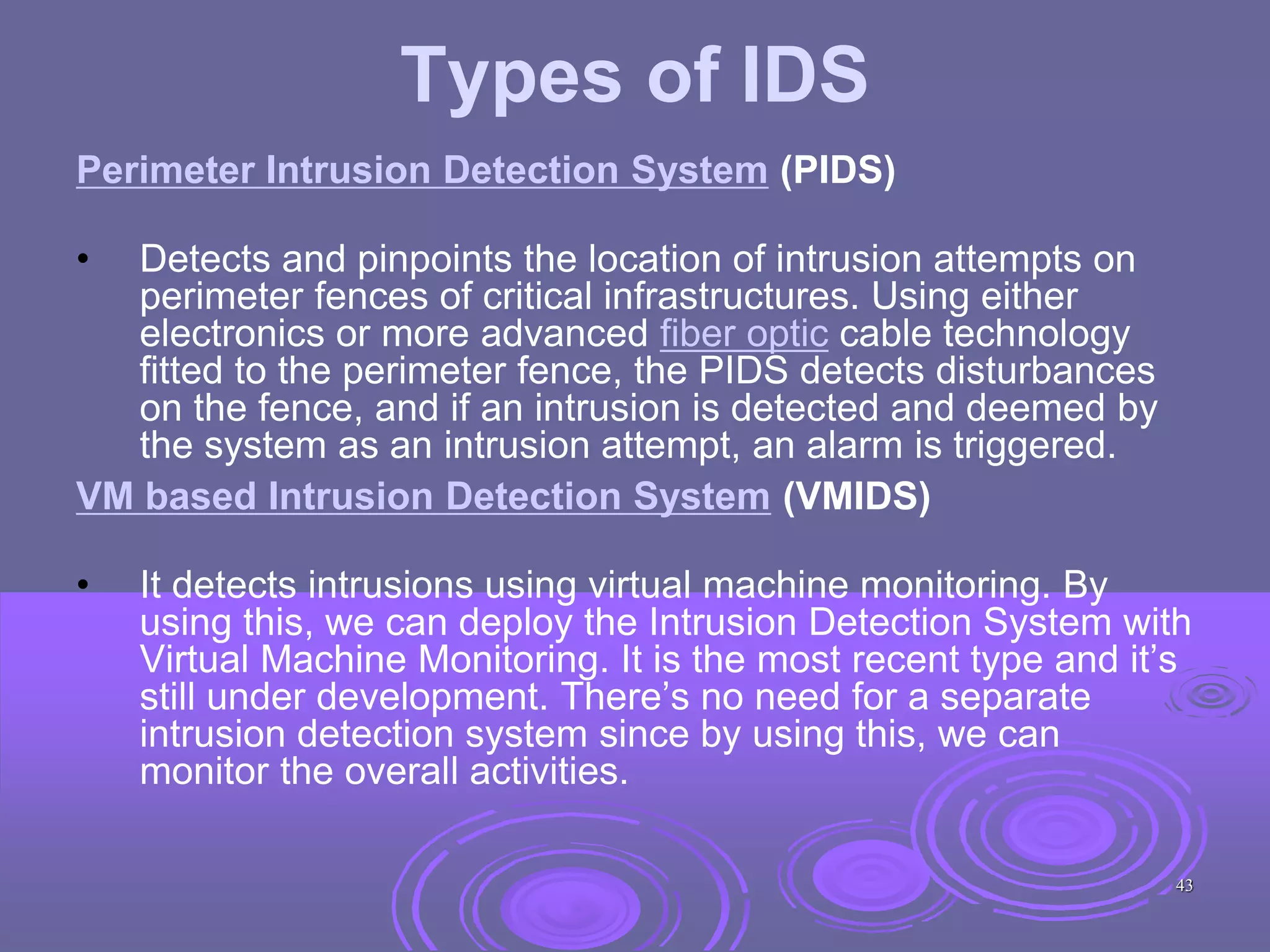 Types of IDS
Perimeter Intrusion Detection System (PIDS)
• Detects and pinpoints the location of intrusion attempts on
perimeter fences of critical infrastructures. Using either
electronics or more advanced fiber optic cable technology
fitted to the perimeter fence, the PIDS detects disturbances
on the fence, and if an intrusion is detected and deemed by
the system as an intrusion attempt, an alarm is triggered.
VM based Intrusion Detection System (VMIDS)
• It detects intrusions using virtual machine monitoring. By
using this, we can deploy the Intrusion Detection System with
Virtual Machine Monitoring. It is the most recent type and it’s
still under development. There’s no need for a separate
intrusion detection system since by using this, we can
monitor the overall activities.
43
 