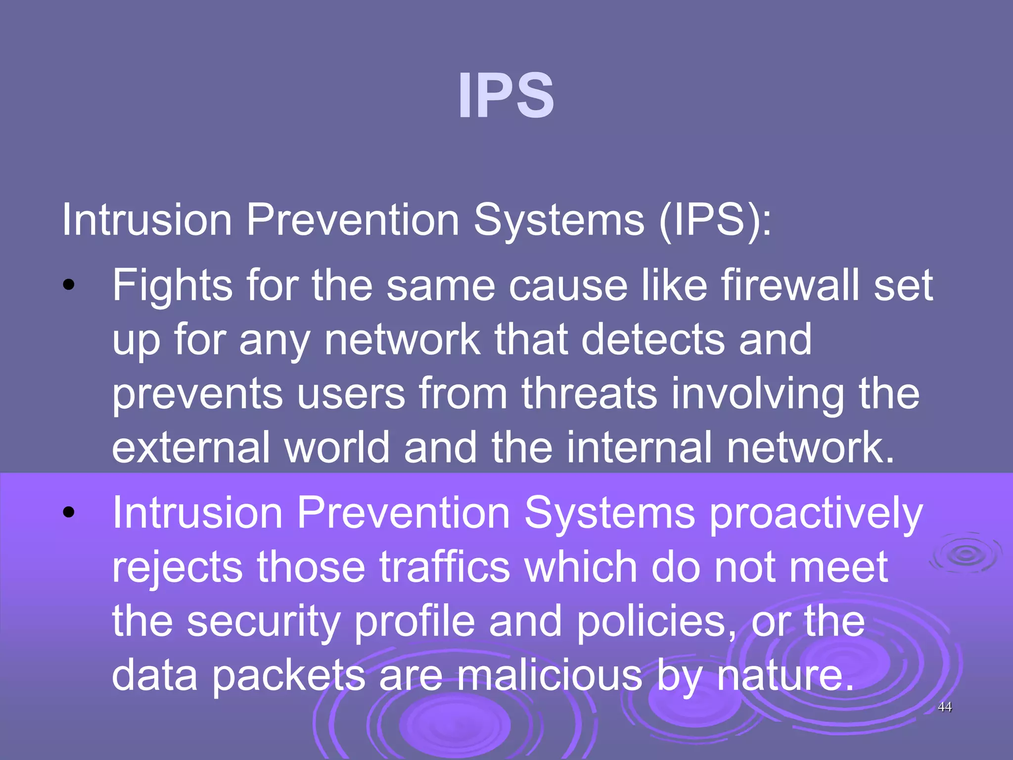 IPS
Intrusion Prevention Systems (IPS):
• Fights for the same cause like firewall set
up for any network that detects and
prevents users from threats involving the
external world and the internal network.
• Intrusion Prevention Systems proactively
rejects those traffics which do not meet
the security profile and policies, or the
data packets are malicious by nature. 44
 