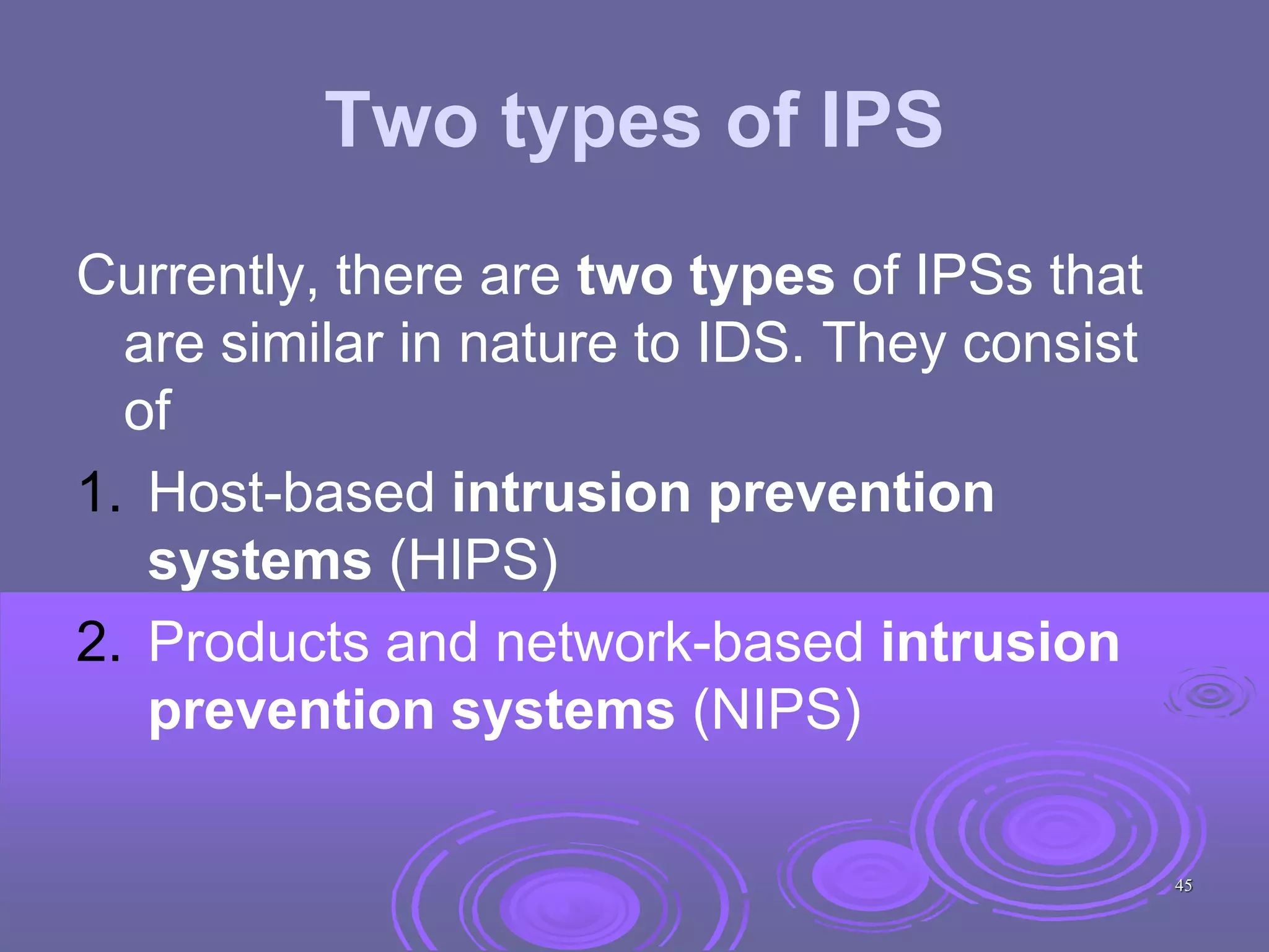 Two types of IPS
Currently, there are two types of IPSs that
are similar in nature to IDS. They consist
of
1. Host-based intrusion prevention
systems (HIPS)
2. Products and network-based intrusion
prevention systems (NIPS)
45
 