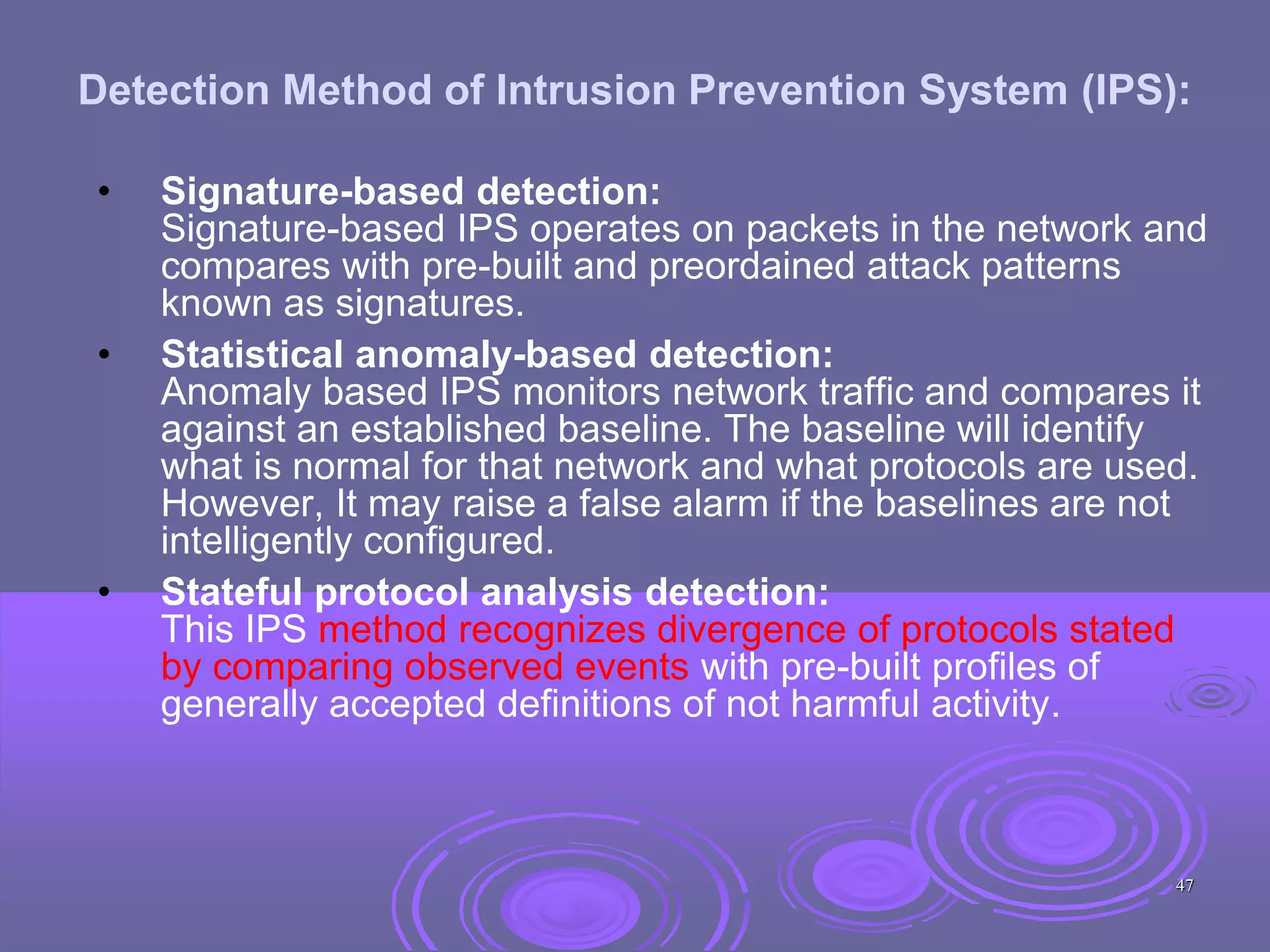 Detection Method of Intrusion Prevention System (IPS):
• Signature-based detection:
Signature-based IPS operates on packets in the network and
compares with pre-built and preordained attack patterns
known as signatures.
• Statistical anomaly-based detection:
Anomaly based IPS monitors network traffic and compares it
against an established baseline. The baseline will identify
what is normal for that network and what protocols are used.
However, It may raise a false alarm if the baselines are not
intelligently configured.
• Stateful protocol analysis detection:
This IPS method recognizes divergence of protocols stated
by comparing observed events with pre-built profiles of
generally accepted definitions of not harmful activity.
47
 