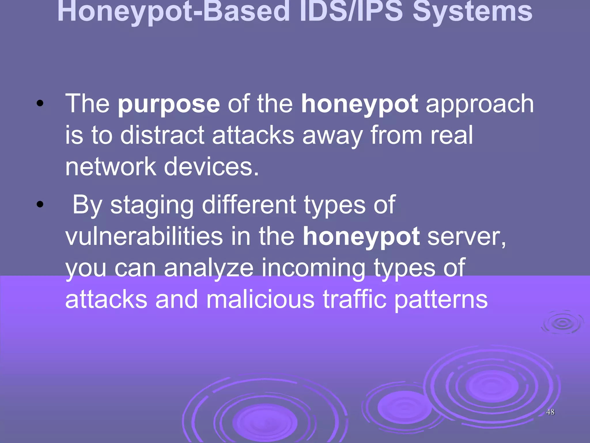 Honeypot-Based IDS/IPS Systems
• The purpose of the honeypot approach
is to distract attacks away from real
network devices.
• By staging different types of
vulnerabilities in the honeypot server,
you can analyze incoming types of
attacks and malicious traffic patterns
48
 