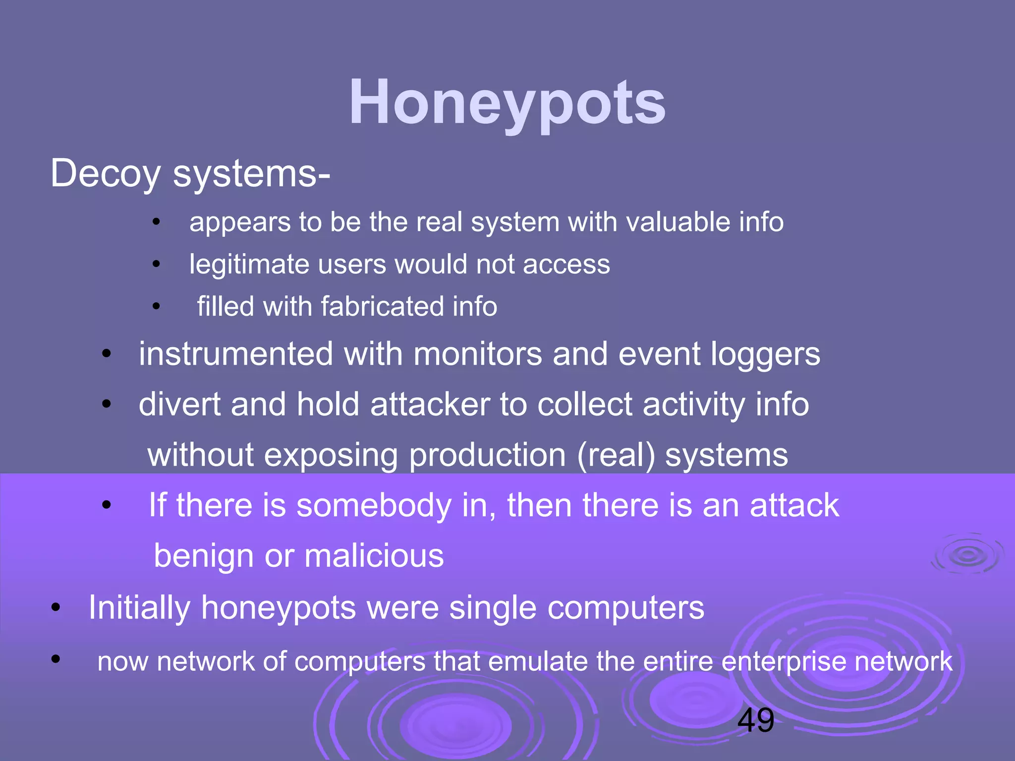Honeypots
Decoy systems-
• appears to be the real system with valuable info
• legitimate users would not access
• filled with fabricated info
• instrumented with monitors and event loggers
• divert and hold attacker to collect activity info
without exposing production (real) systems
• If there is somebody in, then there is an attack
benign or malicious
• Initially honeypots were single computers
• now network of computers that emulate the entire enterprise network
49
 