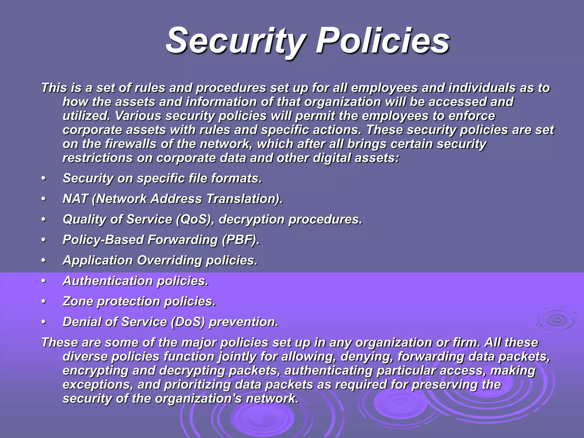 Security Policies
This is a set of rules and procedures set up for all employees and individuals as to
how the assets and information of that organization will be accessed and
utilized. Various security policies will permit the employees to enforce
corporate assets with rules and specific actions. These security policies are set
on the firewalls of the network, which after all brings certain security
restrictions on corporate data and other digital assets:
• Security on specific file formats.
• NAT (Network Address Translation).
• Quality of Service (QoS), decryption procedures.
• Policy-Based Forwarding (PBF).
• Application Overriding policies.
• Authentication policies.
• Zone protection policies.
• Denial of Service (DoS) prevention.
These are some of the major policies set up in any organization or firm. All these
diverse policies function jointly for allowing, denying, forwarding data packets,
encrypting and decrypting packets, authenticating particular access, making
exceptions, and prioritizing data packets as required for preserving the
security of the organization's network.
 