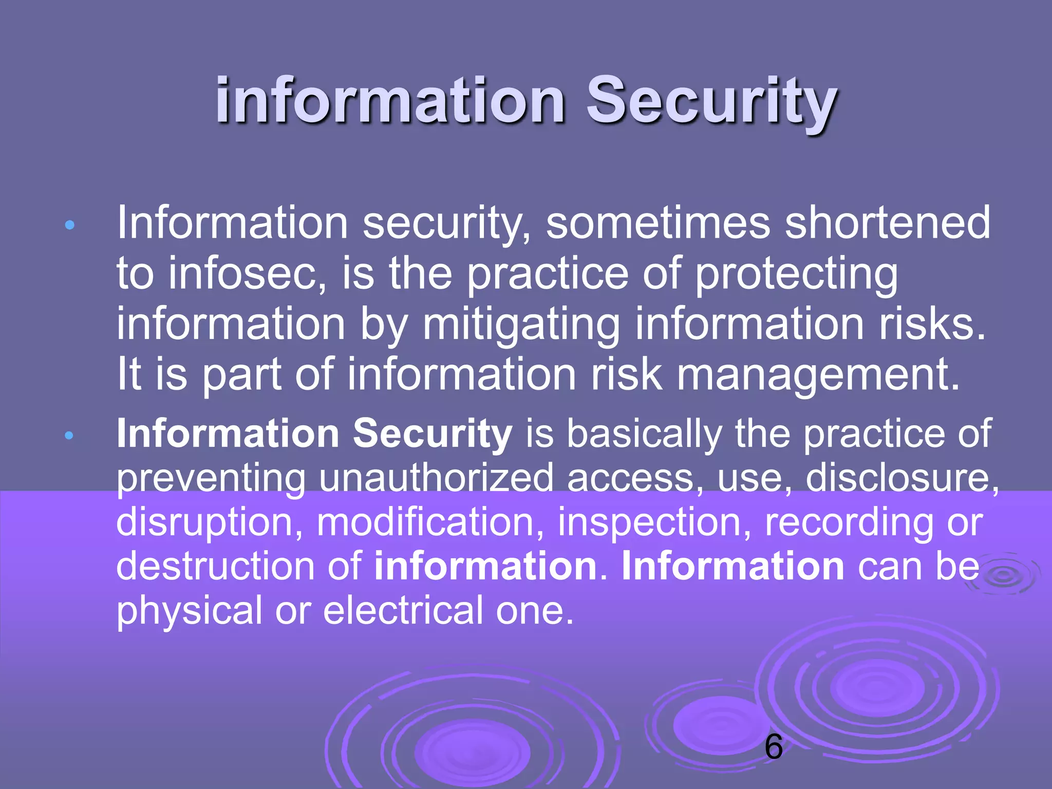 information Security
• Information security, sometimes shortened
to infosec, is the practice of protecting
information by mitigating information risks.
It is part of information risk management.
• Information Security is basically the practice of
preventing unauthorized access, use, disclosure,
disruption, modification, inspection, recording or
destruction of information. Information can be
physical or electrical one.
6
 