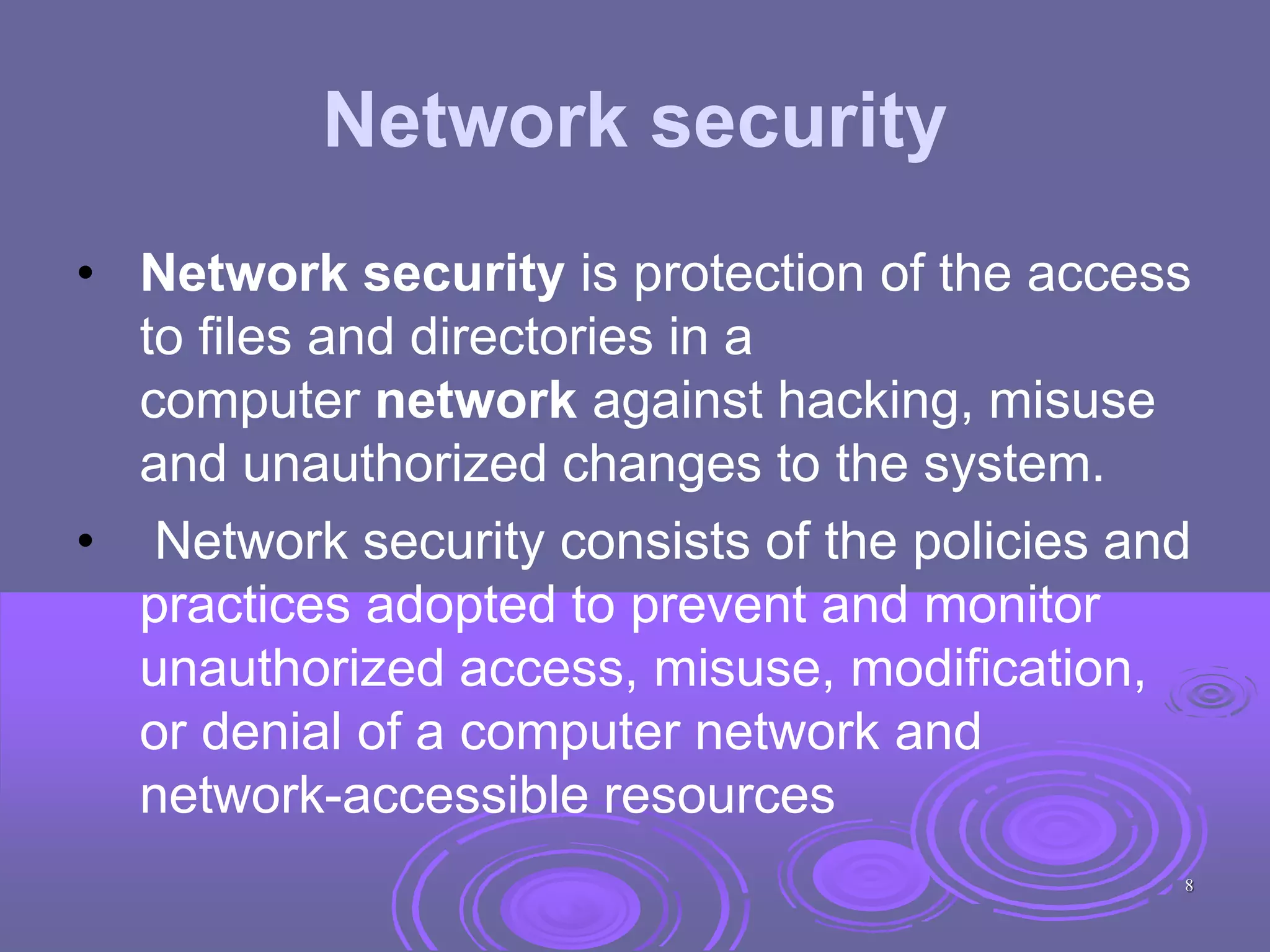 Network security
• Network security is protection of the access
to files and directories in a
computer network against hacking, misuse
and unauthorized changes to the system.
• Network security consists of the policies and
practices adopted to prevent and monitor
unauthorized access, misuse, modification,
or denial of a computer network and
network-accessible resources
8
 